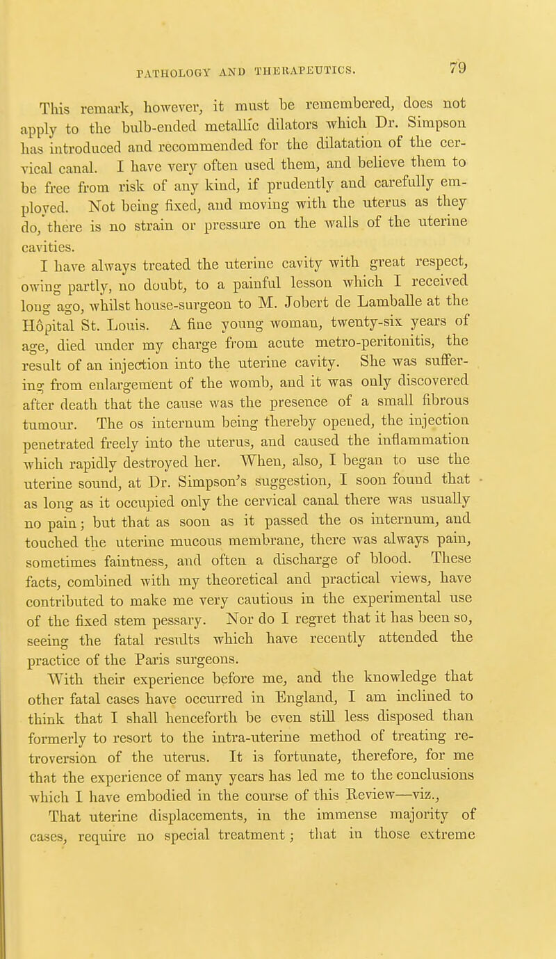 This remark, however, it must be remembered, does not apply to the bulb-ended metalb'c dilators which Dr. Simpson has introduced and recommended for the ddatation of the cer- vical canal. I have very often used them, and believe them to be free from risk of any kind, if prudently and carefully em- ployed. Not being fixed, and moving with the uterus as they do,there is no strain or pressure on the walls of the uterine cavities. I have always treated the uterine cavity with great respect, owing partly, no doubt, to a painful lesson which I received long ago, whilst house-surgeon to M. Jobert de Lamballe at the Hopital St. Louis. A fine young woman, twenty-six years of age, died under my charge from acute metro-peritonitis, the result of an injection into the uterine cavity. She was suffer- ing from enlargement of the womb, and it was only discovered after death that the cause was the presence of a small fibrous tumour. The os internum being thereby opened, the injection penetrated freely into the uterus, and caused the inflammation which rapidly destroyed her. When, also, I began to use the uterine sound, at Dr. Simpson's suggestion, I soon found that as long as it occupied only the cervical canal there was usually no pain; but that as soon as it passed the os internum, and touched the uterine mucous membrane, there was always pain, sometimes faintness, and often a discharge of blood. These facts, combined with my theoretical and practical views, have contributed to make me very cautious in the experimental use of the fixed stem pessary. Nor do I regret that it has been so, seeing the fatal results which have recently attended the practice of the Paris surgeons. With their experience before me, and the knowledge that other fatal cases have occurred in England, I am inclined to think that I shall henceforth be even still less disposed than formerly to resort to the intra-uterine method of treating re- troversion of the uterus. It is fortunate, therefore, for me that the experience of many years has led me to the conclusions which I have embodied in the course of this Review—viz., That uterine displacements, in the immense majority of cases, require no special treatment; that in those extreme