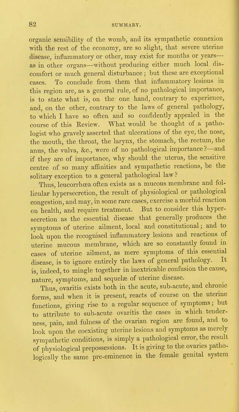 organic sensibility of the womb, and its sympathetic connexion with the rest of the economy, are so slight, that severe uterine disease, inflammatory or other, may exist for months or years— as in other organs—without producing either much local dis- comfort or much general disturbance; but these are exceptional cases. To conclude from them that inflammatory lesions in this region are, as a general rule, of no pathological importance, is to state what is, on the one hand, contrary to experience, and, on the other, contrary to the laws of general pathology, to which I have so often and so confidently appealed in the course of this Review. What would be thought of a patho- logist who gravely asserted that ulcerations of the eye, the nose, the mouth, the throat, the larynx, the stomach, the rectum, the anus, the vulva, &c, were of no pathological importance ?—and if they are of importance, why should the uterus, the sensitive centre of so many affinities and sympathetic reactions, be the solitary exception to a general pathological law ? Thus, leucorrhcea often exists as a mucous membrane and fol- licular hypersecretion, the result of physiological or pathological congestion, and may, in some rare cases, exercise a morbid reaction on health, and require treatment. But to consider this hyper- secretion as the essential disease that generally produces the symptoms of uterine ailment, local and constitutional; and to look upon the recognised inflammatory lesions and reactions of uterine mucous membrane, which are so constantly found in cases of uterine ailment, as mere symptoms of this essential disease, is to ignore entirely the laws of general pathology. It is, indeed, to mingle together in inextricable confusion the cause, nature, symptoms, and sequelae of uterine disease. Thus, ovaritis exists both in the acute, sub-acute, and chronic forms, and when it is present, reacts of course on the uterine functions, giving rise to a regular sequence of symptoms j but to attribute to sub-acute ovaritis the cases in which tender- ness, pain, and fulness of the ovarian region are found, and to look upon the coexisting uterine lesions and symptoms as merely sympathetic conditions, is simply a pathological error, the result of physiological prepossessions. It is giving to the ovaries patho- logically the same pre-eminence in the female genital system