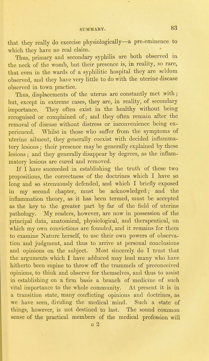 that they really do exercise physiologically—a pre-eminence to which they have no real claim. Thus, primary and secondary syphilis are both observed in the neck of the womb, but their presence is, in reality, so rare, that even in the wards of a syphilitic hospital they are seldom observed, and they have very little to do with the uterine disease observed in town practice. Thus, displacements of the uterus are constantly met with; but, except in extreme cases, they are, in reality, of secondary importance. They often exist in the healthy without being recognised or complained of; and they often remain after the removal of disease without distress or inconvenience being ex- perienced. Whilst in those who suffer from the symptoms of uterine ailment, they generally coexist with decided inflamma- tory lesions; their presence may be generally explained by these lesions; and they generally disappear by degrees, as the inflam- matory lesions are cured and removed. If I have succeeded in establishing the truth of these two propositions, the correctness of the doctrines which I have so long and so strenuously defended, and which I briefly exposed in my second chapter, must be acknowledged; and the inflammation theory, as it has been termed, must be accepted as the key to the greater part by far of the field of uterine pathology. My readers, however, are now in possession of the principal data, anatomical, physiological, and therapeutical, on which my own convictions are founded, and it remains for them to examine Nature herself, to use their own powers of observa- tion and judgment, and thus to arrive at personal conclusions and opinions on the subject. Most sincerely do I trust that the arguments which I have adduced may lead many who have hitherto been supine to throw off the trammels of preconceived opinions, to think and observe for themselves, and thus to assist in establishing on a firm basis a branch of medicine of such vital importance to the whole community. At present it is in a transition state, many conflicting opinions and doctrines, as we have seen, dividing the medical mind. Such a state of things, however, is not destined to last. The sound common sense of the practical members of the medical profession will r •>