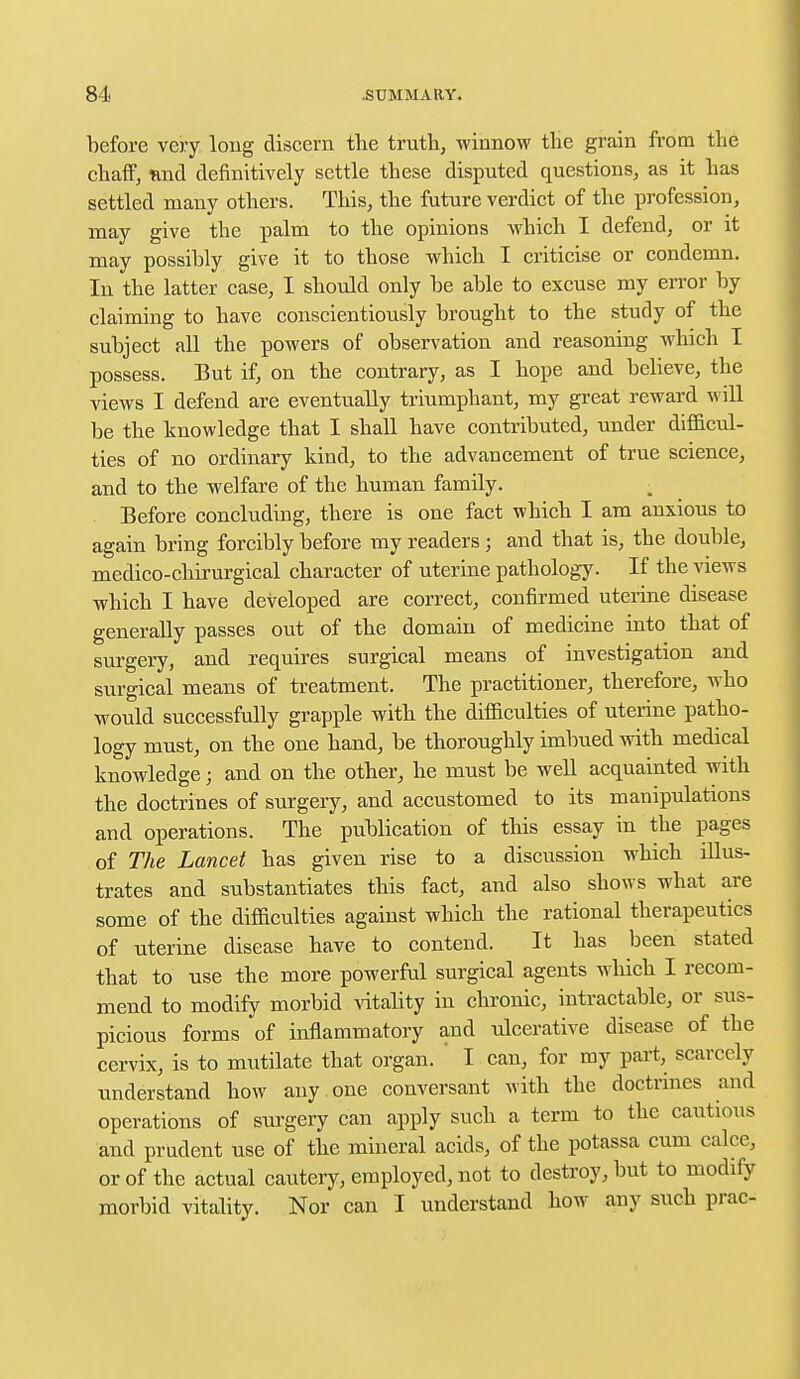 before very long discern the truth, winnow the grain from the chaff, tind definitively settle these disputed questions, as it has settled many others. This, the future verdict of the profession, may give the palm to the opinions which I defend, or it may possibly give it to those which I criticise or condemn. In the latter case, I should only be able to excuse my error by claiming to have conscientiously brought to the study of the subject all the powers of observation and reasoning which I possess. But if, on the contrary, as I hope and believe, the views I defend are eventually triumphant, my great reward will be the knowledge that I shall have contributed, under difficul- ties of no ordinary kind, to the advancement of true science, and to the welfare of the human family. Before concluding, there is one fact which I am anxious to again bring forcibly before my readers ; and that is, the double, medico-chirurgical character of uterine pathology. If the views which I have developed are correct, confirmed uterine disease generally passes out of the domain of medicine into that of surgery, and requires surgical means of investigation and surgical means of treatment. The practitioner, therefore, who would successfully grapple with the difficulties of uterine patho- logy must, on the one hand, be thoroughly imbued with medical knowledge; and on the other, he must be well acquainted with the doctrines of surgery, and accustomed to its manipulations and operations. The publication of this essay in the pages of The Lancet has given rise to a discussion which illus- trates and substantiates this fact, and also shows what are some of the difficulties against which the rational therapeutics of uterine disease have to contend. It has been stated that to use the more powerful surgical agents which I recom- mend to modify morbid vitality in chronic, intractable, or sus- picious forms of inflammatory and ulcerative disease of the cervix, is to mutilate that organ. ' I can, for my part, scarcely understand how any one conversant with the doctrines and operations of surgery can apply such a term to the cautious and prudent use of the mineral acids, of the potassa cum calce, or of the actual cautery, employed, not to destroy, but to modify morbid vitality. Nor can I understand how any such prac-