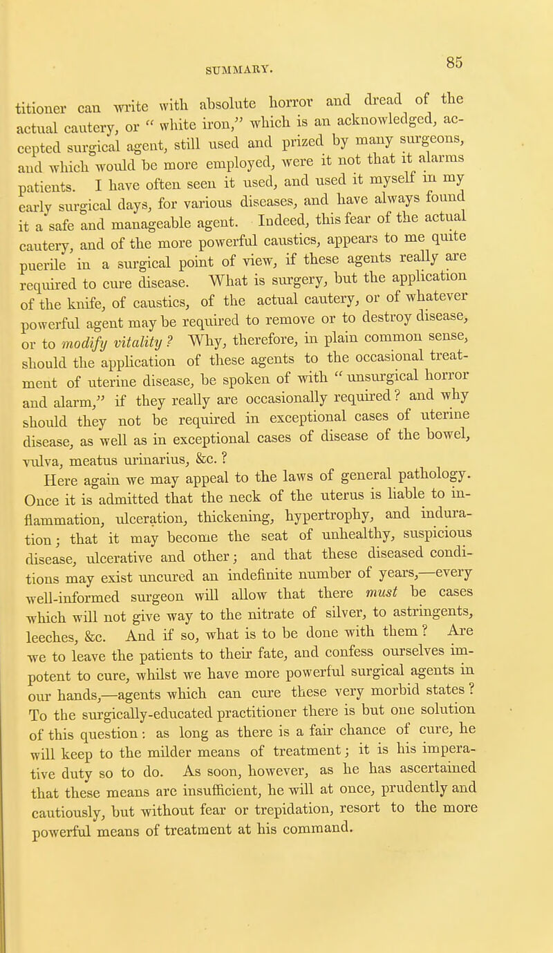 titioner can write with absolute horror and dread of the actual cautery, or « white iron, which is an acknowledged, ac- cepted surgical agent, still used and prized by many surgeons, aud which woidd be more employed, were it not that it alarms patients. I have often seen it used, and used it myself rn my early surgical days, for various diseases, and have always found it a safe and manageable agent. Indeed, this fear of the actual cautery, and of the more powerful caustics, appears to me quite puerile in a surgical point of view, if these agents really are required to cure disease. What is surgery, but the application of the knife, of caustics, of the actual cautery, or of whatever powerful agent maybe required to remove or to destroy disease, or to modify vitality ? Why, therefore, in plain common sense, should the application of these agents to the occasional treat- ment of uterine disease, be spoken of with unsurgical horror and alarm, if they really are occasionally required ? and why should they not be required in exceptional cases of uterine disease, as well as in exceptional cases of disease of the bowel, vulva, meatus urinarius, &c. ? Here again we may appeal to the laws of general pathology. Once it is admitted that the neck of the uterus is liable to in- flammation, ulceration, thickening, hypertrophy, and indura- tion j that it may become the seat of unhealthy, suspicious disease, ulcerative and other; and that these diseased condi- tions may exist uncured an indefinite number of years,—every well-informed surgeon will allow that there must be cases which will not give way to the nitrate of silver, to astringents, leeches, &c. And if so, what is to be done with them ? Are we to leave the patients to their fate, and confess ourselves im- potent to cure, whilst we have more powerful surgical agents in our hands,—agents which can cure these very morbid states ? To the surgically-educated practitioner there is but one solution of this question: as long as there is a fair chance of cure, he will keep to the milder means of treatment; it is his impera- tive duty so to do. As soon, however, as he has ascertained that these means are insufficient, he will at once, prudently and cautiously, but without fear or trepidation, resort to the more powerful means of treatment at his command.