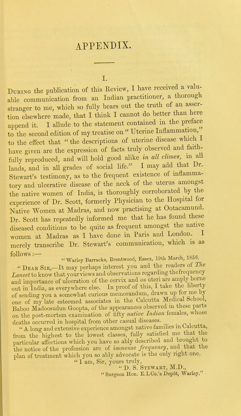 APPENDIX. i. During the publication of this Keview, I have received a valu- able communication from an Indian practitioner, a thorough stranger to me, which so fully bears out the truth of an asser- tion elsewhere made, that I think I cannot do better than here append it. I allude to the statement contained m the preface to the second edition of my treatise on  Uterine Inflammation to the effect that the descriptions of uterine disease which 1 have given are the expression of facts truly observed and faith- fully reproduced, and will hold good alike in all dimes, m all lands, and in all grades of social life. I may add that Dr. Stewart's testimony, as to the frequent existence of inflamma- tory and ulcerative disease of the neck of the uterus amongst the native women of India, is thoroughly corroborated by the experience of Dr. Scott, formerly Physician to the Hospital for Native Women at Madras, and now practising at Ootacamund. Dr. Scott has repeatedly informed me that he has found these diseased conditions to be quite as frequent amongst the native women at Madras as I have done in Paris and London. I merely transcribe Dr. Stewart's communication, which is as follows:— , Warley Barracks, Brentwood, Essex, 19th March, 185b.  Deab Sib—It may perhaps interest you and the readers of The Lancet to know that yourviews and observations regarding thefrequency and importance of ulceration of the cervix and os uteri are amply borne out in India, as everywhere else. In proof of this, I take the liberty of sending you a somewhat curious memorandum, drawn up tor me by one of my late esteemed associates in the Calcutta Medical School, Baboo Madoosudun Goopta, of the appearances observed m these parts on the post-mortem examination of fifty native Indian females, whose deaths occurred in hospital from other casual diseases.  A long and extensive experience amongst native families m Calcutta, from the highest to the lowest classes, fully satisfied me that the particular affections which you have so ably described and brought to the notice of the profession are of immense frequency, and that the plan of treatment which you so ably advocate is the only right one.  I am, Sir, yours truly,  D. S. Stewabt, M.D., Surgeon Hon. E.LCo.'s Dep&t, Warley.