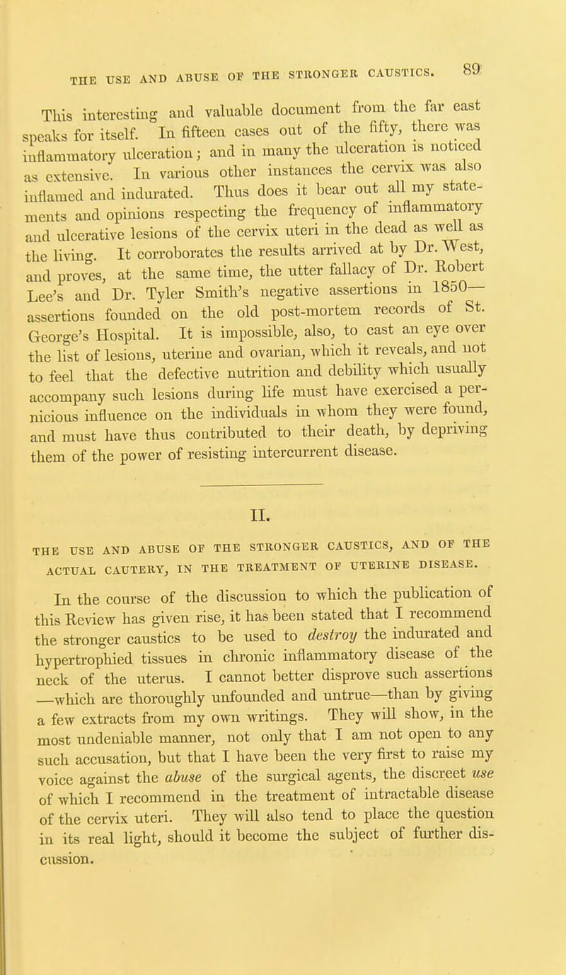 This interesting and valuable document from the far east sneaks for itself. In fifteen cases out of the fifty, there was inflammatory ulceration; and in many the ulceration is noticed as extensive. In various other instances the cervix was also inflamed and indurated. Thus does it bear out all my state- ments and opinions respecting the frequency of inflammatory and ulcerative lesions of the cervix uteri in the dead as well as the living. It corroborates the results arrived at by Dr. West, and proves, at the same time, the utter fallacy of Dr. Robert Lee's and Dr. Tyler Smith's negative assertions in 1850— assertions founded on the old post-mortem records of St. George's Hospital. It is impossible, also, to cast an eye over the list of lesions, uterine and ovarian, which it reveals, and not to feel that the defective nutrition and debility which usually accompany such lesions during life must have exercised a per- nicious influence on the individuals in whom they were found, and must have thus contributed to their death, by depriving them of the power of resisting intercurrent disease. II. THE USE AND ABUSE OF THE STRONGER CAUSTICS, AND OF THE ACTUAL CAUTERY, IN THE TREATMENT OF UTERINE DISEASE. In the course of the discussion to which the publication of this Review has given rise, it has been stated that I recommend the stronger caustics to be used to destroy the indurated and hypertrophied tissues in chronic inflammatory disease of the neck of the uterus. I cannot better disprove such assertions —which are thoroughly unfounded and untrue—than by giving a few extracts from my own writings. They will show, in the most undeniable manner, not only that I am not open to any such accusation, but that I have been the very first to raise my voice against the abuse of the surgical agents, the discreet use of which I recommend in the treatment of intractable disease of the cervix uteri. They will also tend to place the question in its real light, should it become the subject of further dis- cussion.