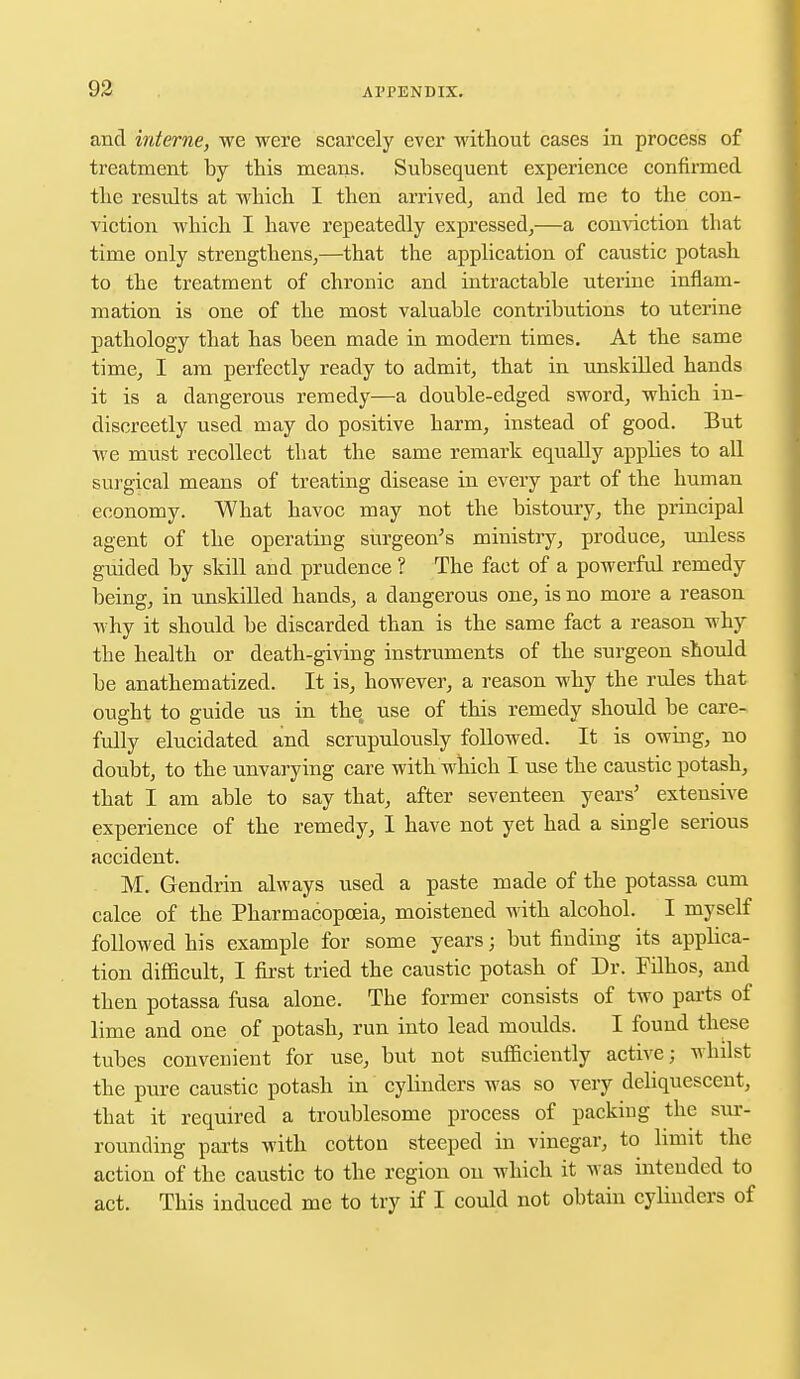 and interne, we were scarcely ever without cases in process of treatment by this means. Subsequent experience confirmed the residts at which I then arrived, and led me to the con- viction which I have repeatedly expressed,—a conviction that time only strengthens,—that the application of caustic potash to the treatment of chronic and intractable uterine inflam- mation is one of the most valuable contributions to uterine pathology that has been made in modern times. At the same time, I am perfectly ready to admit, that in unskilled hands it is a dangerous remedy—a double-edged sword, which in- discreetly used may do positive harm, instead of good. But we must recollect that the same remark equally appbes to all surgical means of treating disease in every part of the human economy. What havoc may not the bistoury, the principal agent of the operating surgeon's ministry, produce, unless guided by skill and prudence ? The fact of a powerful remedy being, in unskilled hands, a dangerous one, is no more a reason why it should be discarded than is the same fact a reason why the health or death-giving instruments of the surgeon should be anathematized. It is, however, a reason why the rules that ought to guide us in the use of this remedy should be care- fully elucidated and scrupulously followed. It is owing, no doubt, to the unvarying care with which I use the caustic potash, that I am able to say that, after seventeen years' extensive experience of the remedy, I have not yet had a single serious accident. M. Gendrin always used a paste made of the potassa cum calce of the Pharmacopoeia, moistened with alcohol. I myself followed his example for some years; but finding its apphca- tion difficult, I first tried the caustic potash of Dr. Filhos, and then potassa fusa alone. The former consists of two parts of lime and one of potash, run into lead moulds. I found these tubes convenient for use, but not sufficiently active; whilst the pure caustic potash in cylinders was so very deliquescent, that it required a troublesome process of packing the sur- rounding parts with cotton steeped in vinegar, to limit the action of the caustic to the region on which it was intended to act. This induced me to try if I could not obtain cylinders of