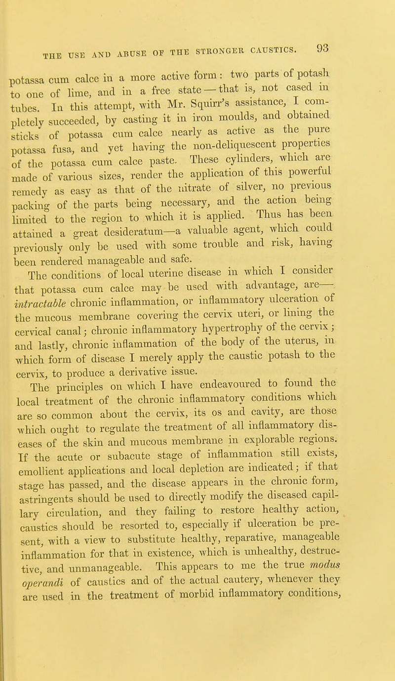 potassa cum calce in a more active form: two parts of potash to one of lime, and in a free state-that is, not cased m tubes In this attempt, with Mr. Squirr's assistance, I com- pletely succeeded, by casting it in iron moulds, and obtained sticks of potassa cum calce nearly as active as the pure potassa fusa, and yet having the non-deliquescent properties of the potassa cum calce paste. These cylinders, which are made of various sizes, render the application of this powerful remedy as easy as that of the nitrate of silver, no previous packing of the parts being necessary, and the action being limited to the region to which it is applied. Thus has been attained a great desideratum—a valuable agent, which could previously only be used with some trouble and risk, having been rendered manageable and safe. The conditions of local uterine disease in which I consider that potassa cum calce may be used with advantage, are— intractable chronic inflammation, or inflammatory ulceration of the mucous membrane covering the cervix uteri, or lining the cervical canal; chronic inflammatory hypertrophy of the cervix; and lastly, chronic inflammation of the body of the uterus, m which form of disease I merely apply the caustic potash to the cervix, to produce a derivative issue. The principles on which I have endeavoured to found the local treatment of the chronic inflammatory conditions which are so common about the cervix, its os and cavity, are those which ought to regulate the treatment of all inflammatory dis- eases of the skin and mucous membrane in explorable regions. If the acute or subacute stage of inflammation still exists, emollient applications and local depletion are indicated; if that stage has passed, and the disease appears in the chronic form, astringents should be used to directly modify the diseased capil- lary circulation, and they fading to restore healthy action, caustics should be resorted to, especially if ulceration be pre- sent, with a view to substitute healthy, reparative, manageable inflammation for that in existence, which is unhealthy, destruc- tive, and unmanageable. This appears to me the true modus operandi of caustics and of the actual cautery, whenever they are used in the treatment of morbid inflammatory conditions,