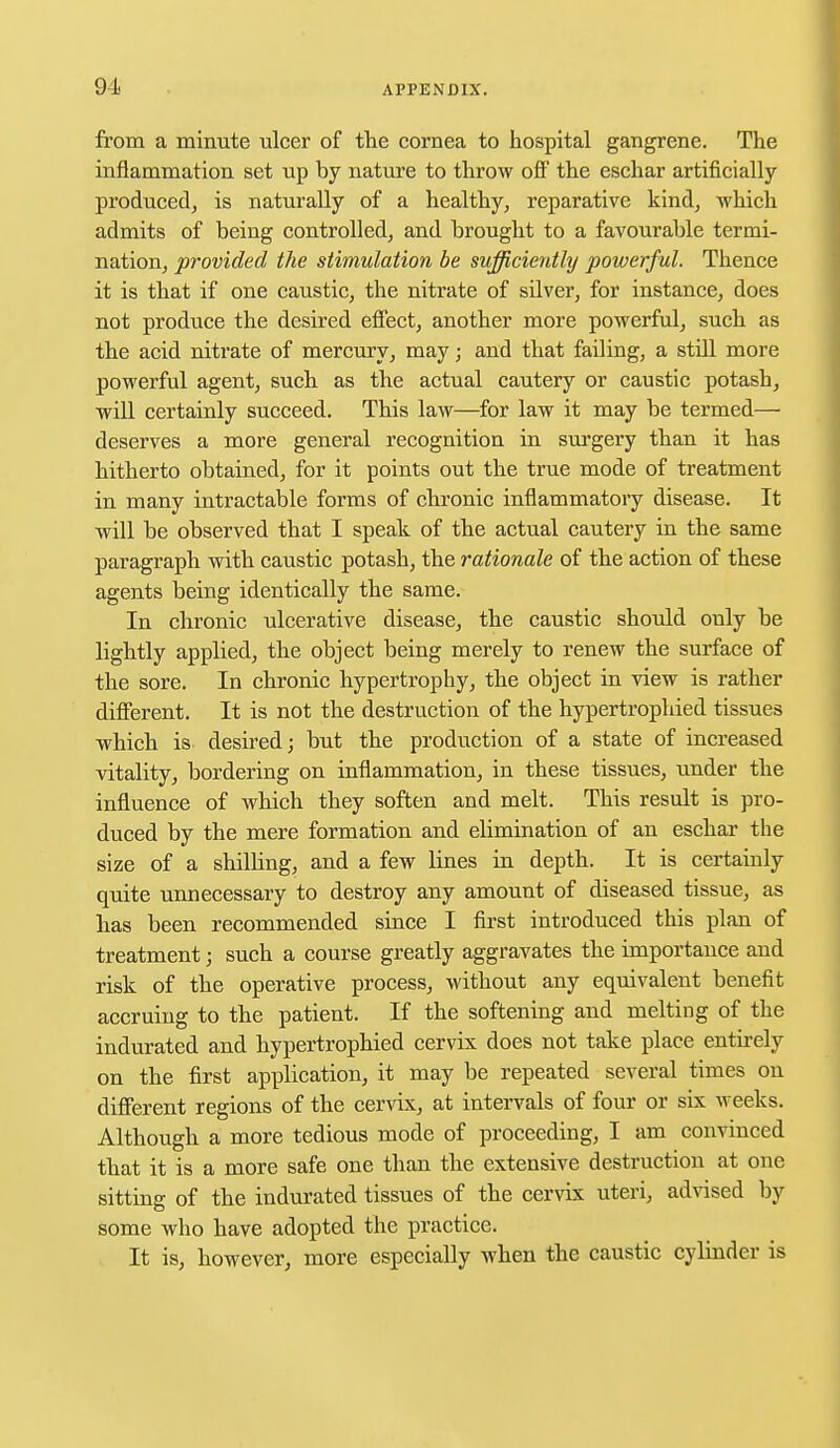 91 from a minute ulcer of the cornea to hospital gangrene. The inflammation set up by nature to throw off the eschar artificially produced, is naturally of a healthy, reparative kind, which admits of being controlled, and brought to a favourable termi- nation, provided the stimulation be sufficiently powerful. Thence it is that if one caustic, the nitrate of silver, for instance, does not produce the desired effect, another more powerful, such as the acid nitrate of mercury, may; and that failing, a stdl more powerful agent, such as the actual cautery or caustic potash, will certainly succeed. This law—for law it may be termed— deserves a more general recognition in surgery than it has hitherto obtained, for it points out the true mode of treatment in many intractable forms of chronic inflammatory disease. It will be observed that I speak of the actual cauteiy in the same paragraph with caustic potash, the rationale of the action of these agents being identically the same. In chronic ulcerative disease, the caustic should only be lightly applied, the object being merely to renew the surface of the sore. In chronic hypertrophy, the object in view is rather different. It is not the destruction of the hypertrophied tissues which is- desired; but the production of a state of increased vitality, bordering on inflammation, in these tissues, under the influence of which they soften and melt. This result is pro- duced by the mere formation and elimination of an eschar the size of a shilhng, and a few lines in depth. It is certainly quite unnecessary to destroy any amount of diseased tissue, as has been recommended since I first introduced this plan of treatment; such a course greatly aggravates the importance and risk of the operative process, without any equivalent benefit accruing to the patient. If the softening and melting of the indurated and hypertrophied cervix does not take place entirely on the first application, it may be repeated several times on different regions of the cervix, at intervals of four or six weeks. Although a more tedious mode of proceeding, I am convinced that it is a more safe one than the extensive destruction at one sitting of the indurated tissues of the cervix uteri, advised by some who have adopted the practice. It is, however, more especially when the caustic cylinder is