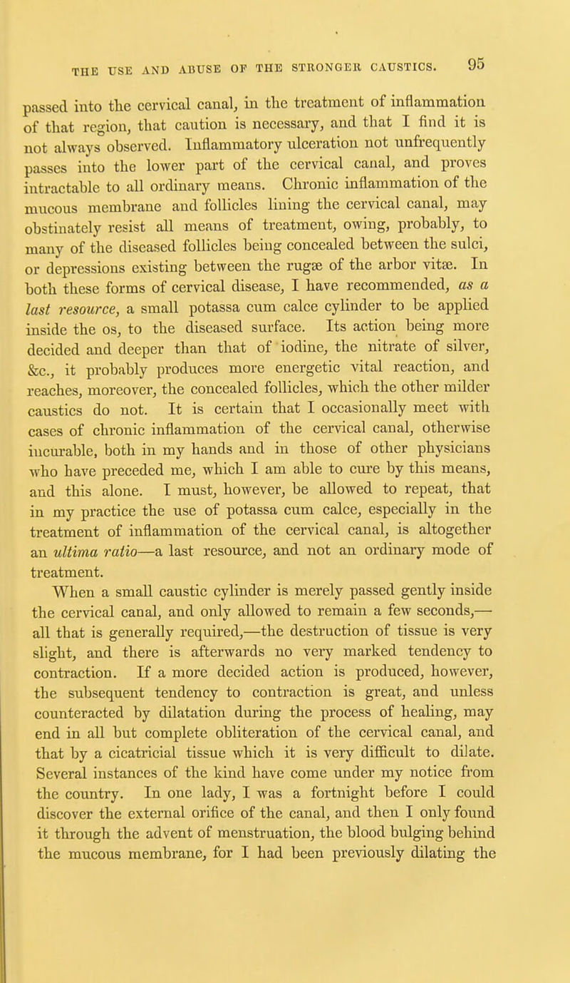 passed into the cervical canal, in the treatment of inflammation of that region, that caution is necessary, and that I find it is not always observed. Inflammatory ulceration not unfrequently passes into the lower part of the cervical canal, and proves intractable to all ordinary means. Chronic inflammation of the mucous membrane and follicles lining the cervical canal, may obstinately resist all means of treatment, owing, probably, to many of the diseased follicles being concealed between the sulci, or depressions existing between the rugse of the arbor vitse. In both these forms of cervical disease, I have recommended, as a last resource, a small potassa cum calce cylinder to be applied inside the os, to the diseased surface. Its action being more decided and deeper than that of iodine, the nitrate of silver, &c, it probably produces more energetic vital reaction, and reaches, moreover, the concealed follicles, which the other milder caustics do not. It is certain that I occasionally meet with cases of chronic inflammation of the cervical canal, otherwise incurable, both in my hands and in those of other physicians who have preceded me, which I am able to cure by this means, and this alone. I must, however, be allowed to repeat, that in my practice the use of potassa cum calce, especially in the treatment of inflammation of the cervical canal, is altogether an ultima ratio—a last resource, and not an ordinary mode of treatment. When a small caustic cylinder is merely passed gently inside the cervical canal, and only allowed to remain a few seconds,— all that is generally required,—the destruction of tissue is very slight, and there is afterwards no very marked tendency to contraction. If a more decided action is produced, however, the subsequent tendency to contraction is great, and unless counteracted by dilatation during the process of healing, may end in all but complete obliteration of the cervical canal, and that by a cicatricial tissue which it is very difficult to dilate. Several instances of the kind have come under my notice from the country. In one lady, I was a fortnight before I could discover the external orifice of the canal, and then I only found it through the advent of menstruation, the blood bulging behind the mucous membrane, for I had been previously dilating the