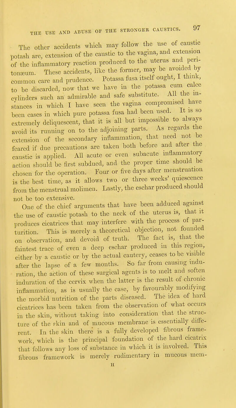 The other accidents which may follow the use of caustic potash are, extension of the caustic to the vagina, and extension of the inflammatory reaction produced to the uterus and peri- toneum. These accidents, like the former, may be avoided by common care and prudence. Potassa fusa itself ought, I think, to be discarded, now that we have in the potassa cum calce cylinders such an admirable and safe substitute. All the in- stances in which I have seen the vagina compromised have been cases in which pure potassa fusa had been used. It is so extremely deliquescent, that it is all but impossible to always avoid its running on to the adjoining parts. As regards the extension of the secondary inflammation, that need not be feared if due precautions are taken both before and after the caustic is applied. All acute or even subacute inflammatory action should be first subdued, and the proper time should be chosen for the operation. Four or five days after menstruation is the best time, as it allows two or three weeks' quiescence from the menstrual molimen. Lastly, the eschar produced should not be too extensive. One of the chief arguments that have been adduced against the use of caustic potash to the neck of the uterus is, that it produces cicatrices that may interfere with the process of par- turition. This is merely a theoretical objection, not founded on observation, and devoid of truth. The fact is, that the faintest trace of even a deep eschar produced m this region, either by a caustic or by the actual cautery, ceases to be visible after the lapse of a few months. So far from causing indu- ration, the action of these surgical agents is to melt and soften induration of the cervix when the latter is the result of chronic inflammation, as is usually the case, by favourably modifying the morbid nutrition of the parts diseased. The idea of hard cicatrices has been taken from the observation of what occurs in the skin, without taking into consideration that the struc- ture of the ?kin and of mucous membrane is essentially diffe- rent. In the skin there is a fully developed fibrous frame- work, which is the principal foundation of the hard cicatrix that follows any loss of substance in which it is involved. This fibrous framework is merely rudimentary in mucous mem- H