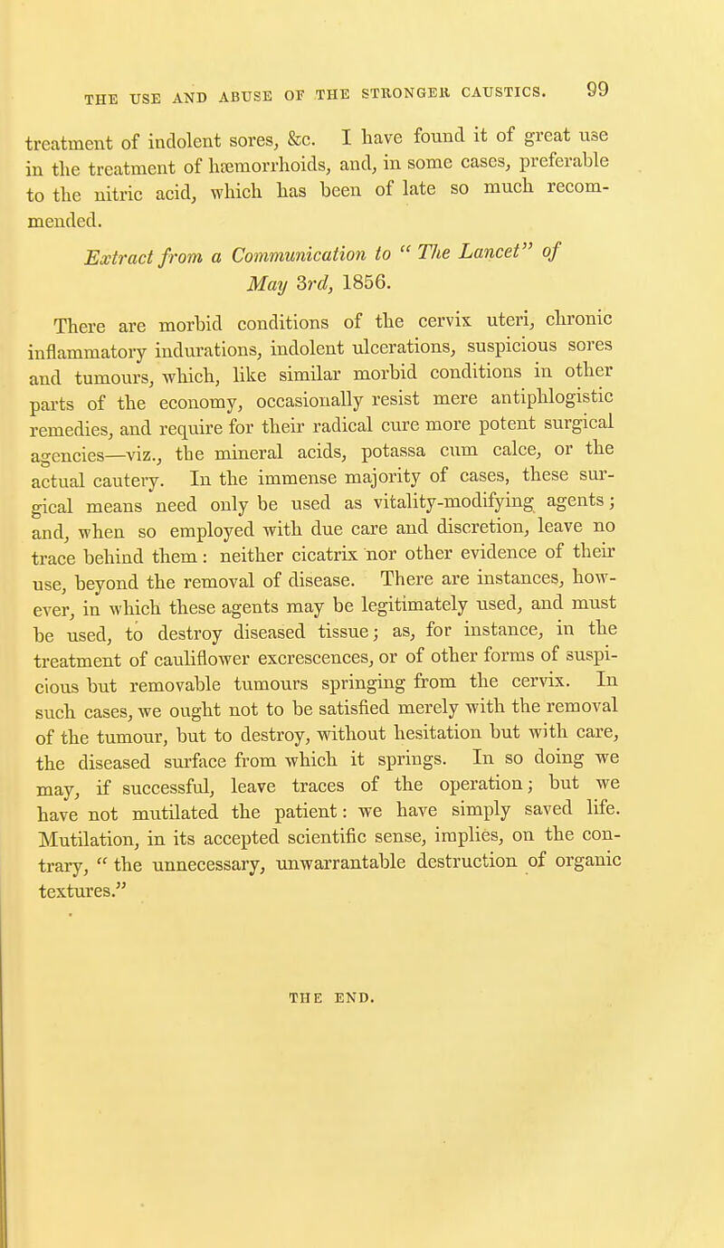 treatment of indolent sores, &c. I have found it of great use in the treatment of hemorrhoids, and, in some cases, preferable to the nitric acid, which has been of late so much recom- mended. Extract from a Communication to  The Lancet of May 3rd, 1856. There are morbid conditions of the cervix uteri, chronic inflammatory indurations, indolent ulcerations, suspicious sores and tumours, which, like similar morbid conditions in other parts of the economy, occasionally resist mere antiphlogistic remedies, and require for their radical cure more potent surgical agencies—viz., tbe mineral acids, potassa cum calce, or the actual cautery. In the immense majority of cases, these sur- gical means need only be used as vitality-modifying agents; and, when so employed with due care and discretion, leave no trace behind them: neither cicatrix nor other evidence of their use, beyond the removal of disease. There are instances, how- ever, in which these agents may be legitimately used, and must be used, to destroy diseased tissue; as, for instance, in the treatment of cauliflower excrescences, or of other forms of suspi- cious but removable tumours springing from the cervix. In such cases, we ought not to be satisfied merely with the removal of the tumour, but to destroy, without hesitation but with care, the diseased surface from which it springs. In so doing we may, if successful, leave traces of the operation; but we have not mutilated the patient: we have simply saved life. Mutilation, in its accepted scientific sense, implies, on the con- trary,  the unnecessary, unwarrantable destruction of organic textures. THE END.