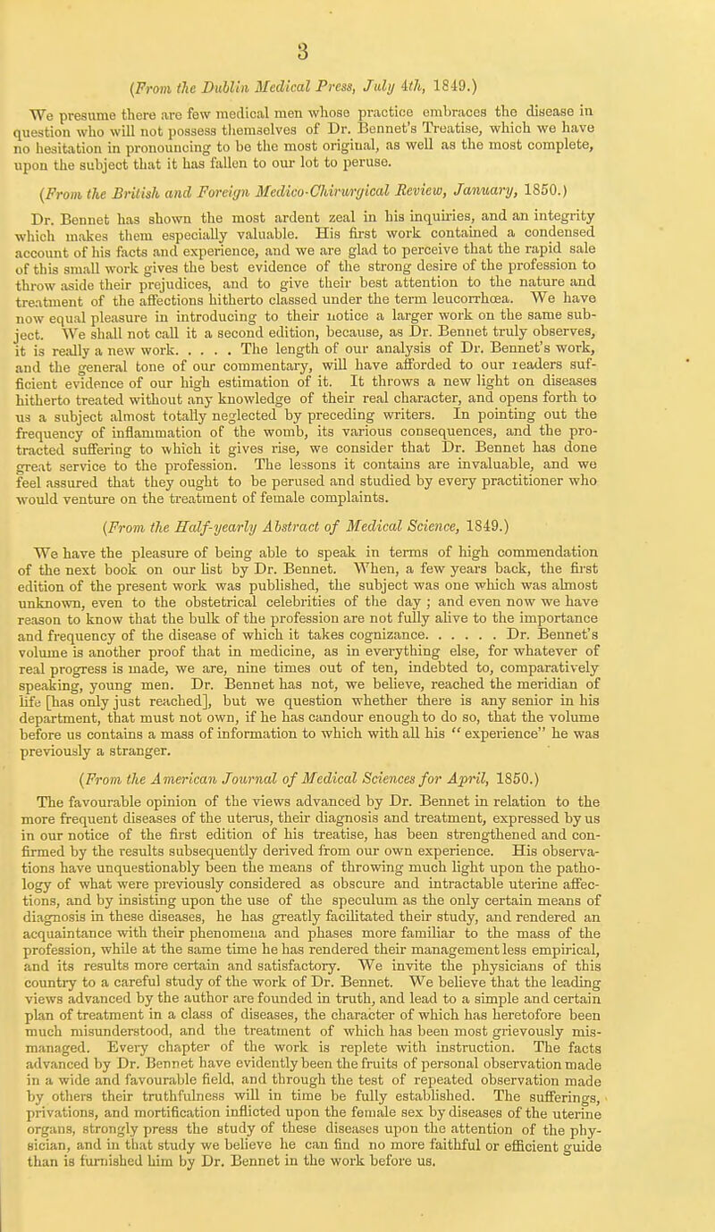 {From the Dublin Medical Press, July 4th, 1849.) We presume there are few medical men whose practice embraces the disease in question who will not possess themselves of Dr. Bennet's Treatise, which we have no hesitation in pronouncing to be the most original, as well as the most complete, upon the subject that it has fallen to our lot to peruse. (From the British and Foreign Medico-Chiruryical Review, January, 1850.) Dr. Bennet has shown the most ardent zeal in his inquiries, and an integrity which makes them especially valuable. His first work contained a condensed account of his facts and experience, and we are glad to perceive that the rapid sale of this small work gives the best evidence of the strong desire of the profession to throw aside their prejudices, and to give their best attention to the nature and treatment of the affections hitherto classed under the term leucorrhoea. We have now equal pleasure in introducing to their notice a larger work on the same sub- ject. We shall not call it a second edition, because, as Dr. Bennet truly observes, it is really a new work The length of our analysis of Dr. Bennet's work, and the general tone of our commentary, will have afforded to our readers suf- ficient evidence of our high estimation of it. It throws a new light on diseases hitherto treated without any knowledge of their real character, and opens forth to us a subject almost totally neglected by preceding writers. In pointing out the frequency of inflammation of the womb, its various consequences, and the pro- tracted suffering to which it gives rise, we consider that Dr. Bennet has done great service to the profession. The lessons it contains are invaluable, and we feel assured that they ought to be perused and studied by every practitioner who would venture on the treatment of female complaints. (From the Half-yearly Abstract of Medical Science, 1849.) We have the pleasure of being able to speak in terms of high commendation of the next book on our list by Dr. Bennet. When, a few years back, the first edition of the present work was published, the subject was one which was almost unknown, even to the obstetrical celebrities of the day ; and even now we have reason to know that the bulk of the profession are not fully alive to the importance and frequency of the disease of which it takes cognizance Dr. Bennet's volume is another proof that in medicine, as in everything else, for whatever of real progress is made, we are, nine times out of ten, indebted to, comparatively speaking, young men. Dr. Bennet has not, we believe, reached the meridian of life [has only just reached], but we question whether there is any senior in his department, that must not own, if he has candour enough to do so, that the volume before us contains a mass of information to which with all his  experience he was previously a stranger. (From the American Journal of Medical Sciences for April, 1850.) The favourable opinion of the views advanced by Dr. Bennet in relation to the more frequent diseases of the uterus, their diagnosis and treatment, expressed by us in our notice of the first edition of his treatise, has been strengthened and con- firmed by the results subsequently derived from our own experience. His observa- tions have unquestionably been the means of throwing much light upon the patho- logy of what were previously considered as obscure and intractable uterine affec- tions, and by insisting upon the use of the speculum as the only certain means of diagnosis in these diseases, he has greatly facilitated their study, and rendered an acquaintance with their phenomena and phases more familiar to the mass of the profession, while at the same time he has rendered their management less empirical, and its results more certain and satisfactory. We invite the physicians of this country to a careful study of the work of Dr. Bennet. We believe that the leading views advanced by the author are founded in truth, and lead to a simple and certain plan of treatment in a class of diseases, the character of which has heretofore been much misunderstood, and the treatment of which has been most grievously mis- managed. Every chapter of the work is replete with instruction. The facts advanced by Dr. Bennet have evidently been the fruits of personal observation made in a wide and favourable field, and through the test of repeated observation made by others their truthfulness will in time be fully established. The sufferings, privations, and mortification inflicted upon the female sex by diseases of the uterine organs, strongly press the study of these diseases upon the attention of the phy- sician, and in that study we believe he can find no more faithful or efficient guide than is furnished him by Dr. Bennet in the work before us.