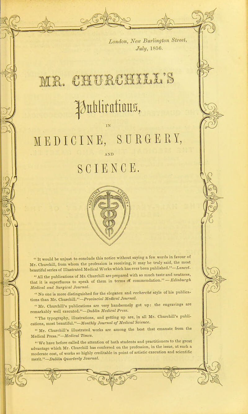 London, New Burlington Street, July, 1856. m.L'8 IN MEDICINE, SURGERY, AND SCIENCE.  It would be unjust to conclude this notice without saying a few words in favour of Mr. Churchill, from whom the profession is receiving, it may be truly said, the most beautiful series of Illustrated Medical Works which has ever been published.-Lance<.  All the publications of Mr. Churchill are prepared with so much taste and neatness, that it is superfluous to speak of them in terms df commendation. — Edinburgh Medical and Surgical Journal.  No one is more distinguished for the elegance and rechercht style of his publica- tions than Mr. Churchill.—Provincial Medical Journal. Mr. Churchill's publications are very handsomely got up: the engravings are remarkably well executed.—Dublin Medical Press. The typography, illustrations, and getting up are, in all Mr. Churchill's pubti- cations, most beautiful.—Monthly Journal of Medical Science.  Mr. Churchill's illustrated works are among the best that emanate from the Medical Press.—Medical Times.  We have before called the attention of both students and practitioners to the great advantage which Mr. Churchill has conferred on the profession, in the issue, at such a moderate cost, of works so highly creditable in point of artistic execution and scientific merit.—Dublin Quarterly Journal.