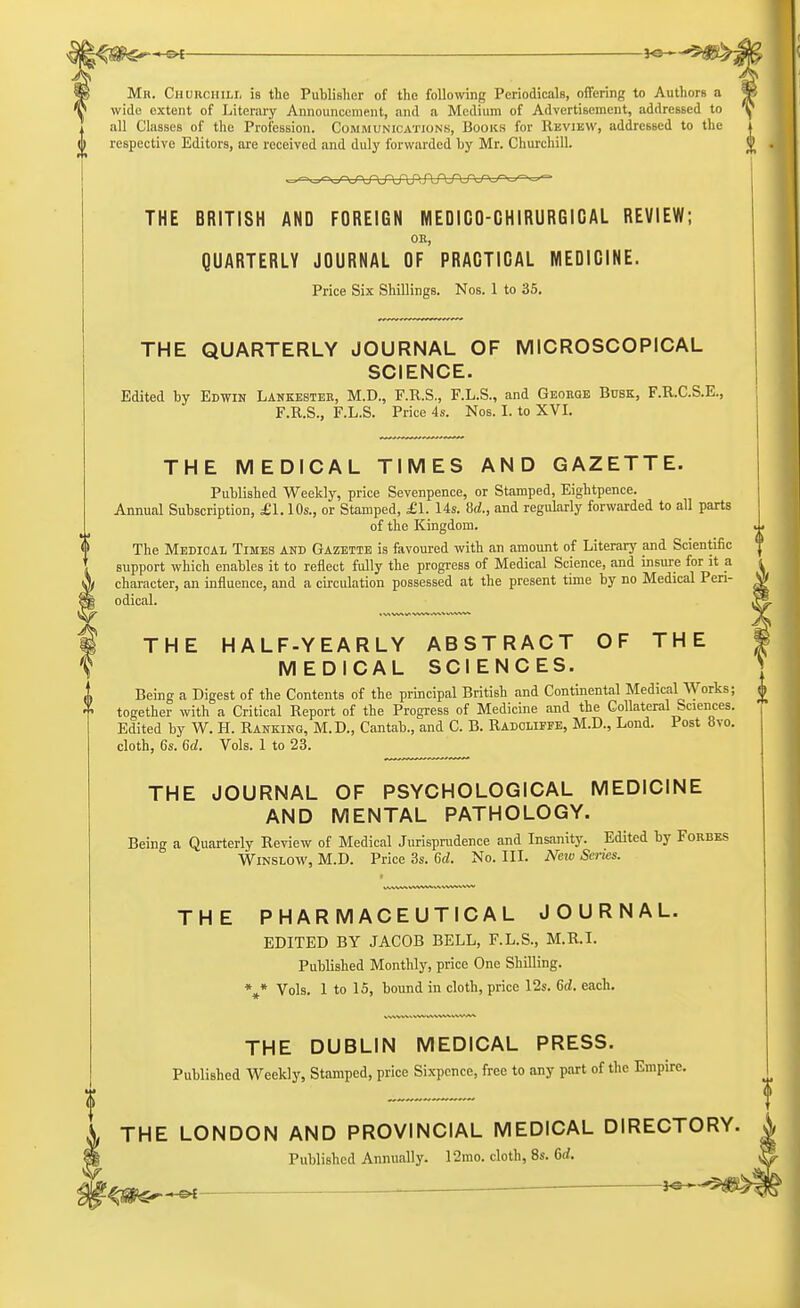 Mr. Churchill is the Publisher of the following Periodicals, offering to AuthorB a wide extent of Literary Announcement, and a Medium of Advertisement, addressed to all Classes of the Profession. Communications, Books for Review, addressed to the respective Editors, are received and duly forwarded by Mr. Churchill. THE BRITISH AND FOREIGN M ED IGQ-GHIRURGIG AL REVIEW; OB, QUARTERLY JOURNAL OF PRAGTICAL MEDICINE. Price Six Shillings. Nos. 1 to 35. THE QUARTERLY JOURNAL OF MICROSCOPICAL SCIENCE. Edited by Edwin Lankester, M.D., F.R.S., F.L.S., and George Busk, F.R.C.S.E., F.R.S., F.L.S. Price 4s. Nos. I. to XVI. THE MEDICAL TIMES AND GAZETTE. Published Weekly, price Sevenpence, or Stamped, Eightpence. Annual Subscription, £1.10s., or Stamped, £1. Us. M., and regularly forwarded to all parts of the Kingdom. The Medical Times and Gazette is favoured with an amount of Literary and Scientific support which enables it to reflect fully the progress of Medical Science, and insure for it a character, an influence, and a circulation possessed at the present time by no Medical Peri- odical. THE HALF-YEARLY ABSTRACT OF THE MEDICAL SCIENCES. Being a Digest of the Contents of the principal British and Continental Medical Works; together with a Critical Report of the Progress of Medicine and the Collateral Sciences. Edited by W. H. Ranking, M.D., Cantab., and C. B. Radolipfe, M.D., Lond. Post 8vo. cloth, 6s. 6d. Vols. 1 to 23. THE JOURNAL OF PSYCHOLOGICAL MEDICINE AND MENTAL PATHOLOGY. Being a Quarterly Review of Medical Jurisprudence and Insanity. Edited by Forbes Winslow, M.D. Price 3s. 6d. No. III. New Scries. THE PHARMACEUTICAL JOURNAL. EDITED BY JACOB BELL, F.L.S., M.R.I. Published Monthly, price One Shilling. \* Vols. 1 to 15, bound in cloth, price 12s. 6d. each. THE DUBLIN MEDICAL PRESS. Published Weekly, Stamped, price Sixpence, free to any part of the Empire. THE LONDON AND PROVINCIAL MEDICAL DIRECTORY Published Annually. 12mo. cloth, 8s. 6rf.