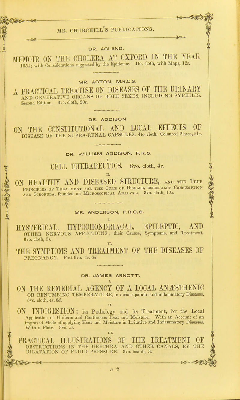 . . Jo- HSX DR. ACLAND. MEMOIR ON THE CHOLERA AT OXFORD IN THE YEAR 1854; with Considerations suggested by the Epidemic. 4to. cloth, with Maps, 12s. MR. ACTON, M.R.C.S. A PRACTICAL TREATISE ON DISEASES OE THE URINARY AND GENERATIVE ORGANS OF BOTH SEXES, INCLUDING SYPHILIS. Second Edition. 8vo. cloth, 20s. DR. ADDISON. ON THE CONSTITUTIONAL AND LOCAL EFFECTS OF DISEASE OF THE SUPRA-RENAL CAPSULES. 4to. cloth. Coloured Plates, 21s. DR. WILLIAM ADDISON, F. R.S. CELL THERAPEUTICS. 8vo. cloth, 4s. n. ON HEALTHY AND DISEASED STRUCTURE, and the True Principles op Treatment for the Cure op Disease, especially Consumption and Scrofula, founded on Microscopical Analysis. 8vo. cloth, 12s. MR. ANDERSON, F.R.C.S. HYSTERICAL, HYPOCHONDRIACAL, EPILEPTIC, AND OTHER NERVOUS AFFECTIONS; their Causes, Symptoms, and Treatment. 8vo. cloth, 5s. THE SYMPTOMS AND TREATMENT OF THE DISEASES OF PREGNANCY. Post 8vo. 4s. 6d. DR. JAMES ARNOTT. ON THE REMEDIAL AGENCY OF A LOCAL ANiESTHENIC OR BENUMBING TEMPERATURE, in various painful and inflammatory Diseases. 8vo. cloth, 4s. 6d. ii. ON INDIGESTION; its Pathology and its Treatment, by the Local Application of Uniform and Continuous Heat and Moisture. With an Account of an improved Mode of applying Heat and Moisture in Irritative and Inflammatory Diseases. With a Plate. 8vo. 5s. m. PRACTICAL ILLUSTRATIONS OF THE TREATMENT OF OBSTRUCTIONS IN THE URETHRA, AND OTHER CANALS, BY THE DILATATION OF FLUID PRESSURE. 8vo. boards, 3s. 3«* ^ft>! a 2