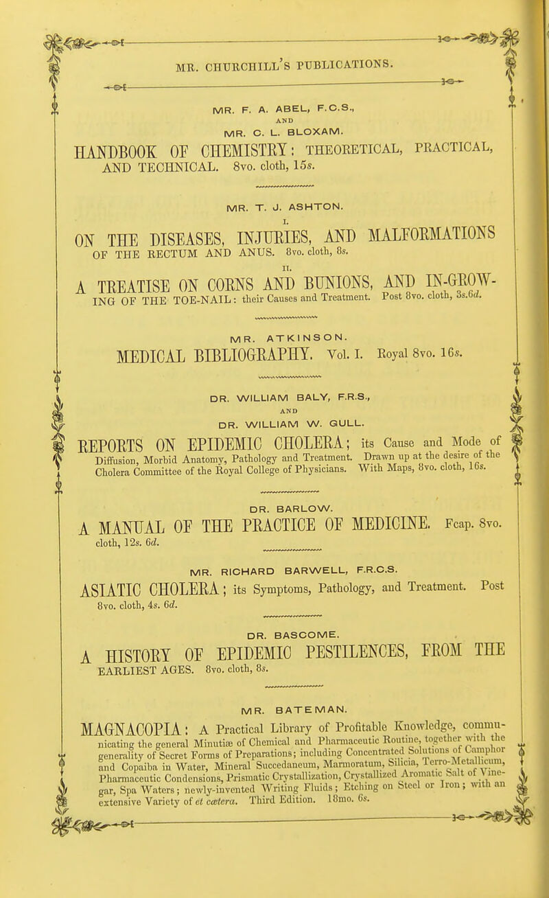 i^ffi^***- ■—**~-^®&-t mr. churchill's publications. -e* *~ MR. F. A. ABEL, F.C.S., AND MR. C. L. BLOXAM. HANDBOOK OF CHEMISTRY: theoketical, practical, AND TECHNICAL. 8vo. cloth, 15s. MR. T. J. ASHTON. ON THE DISEASES, INJURIES, AND MALFORMATIONS OF THE RECTUM AND ANUS. 8vo. cloth, 8s. A TREATISE ON CORNS AND BUNIONS, AND Dt-GBOW- ING OF THE TOE-NAIL: their Causes and Treatment. Post 8vo. cloth, ds.od. MR. ATKINSON. MEDICAL BIBLIOGRAPHY. Vol. I. Royal 8vo. 16*. DR. WILLIAM BALY, F.R.S., AND DR. WILLIAM W. GULL. REPORTS ON EPIDEMIC CHOLERA; its Cause and Mode of Diffusion, Morhid Anatomy, Pathology and Treatment. Drawn up at the desire of the Cholera Committee of the Royal College of Physicians. With Maps, 8vo. cloth, 16s. DR. BARLOW. A MANUAL OE THE PRACTICE OE MEDICINE. FcaP. Svo. cloth, 12s. 6d. MR. RICHARD BARWELL, F.R.C.S. ASIATIC CHOLERA; its Symptoms, Pathology, and Treatment. Post 8vo. cloth, 4s. 6d. DR. BASCOME. A HISTORY OF EPIDEMIC PESTILENCES, FROM THE EARLIEST AGES. 8vo. cloth, 8s. MR. BATEMAN. MAGNACOPIA: A Practical Library of Profitable Knowledge, commu- nicating the general Minuti* of Chemical and Pharmaceutic Routine together with the generality of Secret Forms of Preparations; including Concentrated Solutions of Camphor (( <> and Copaiba in Water, Mineral Succedaneum, Marmoratum, Silica, Terro-Metallicum, Pharmaceutic Condcnsions, Prismatic Crystallization, Crystallized Aromatic bait of Vane- I gar, Spa Waters; newly-invented Writing Fluids; Etching on Steel or Iron; with an extensive Variety of ct cmtera. Third Edition. 18mo. 6s.