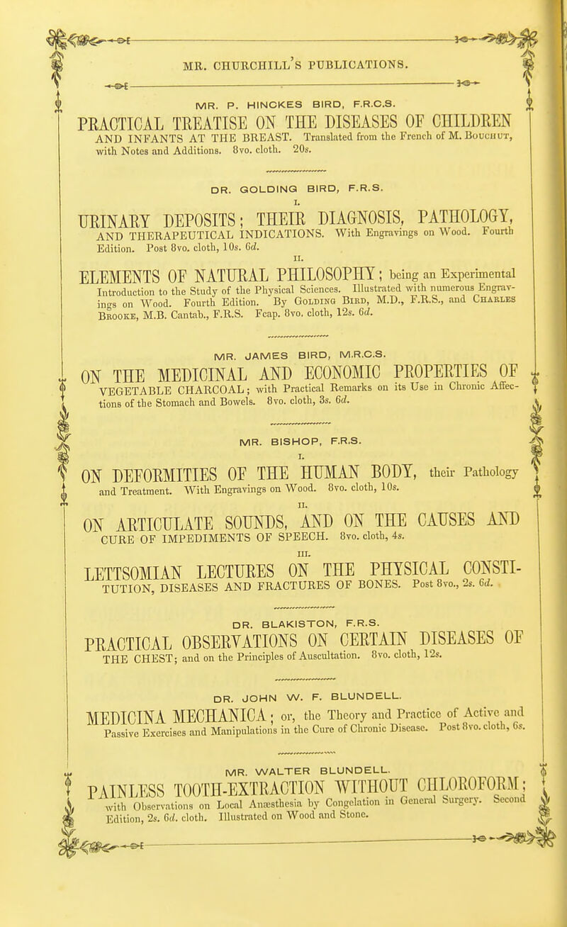 >-©*- mr. churchill's publications. MR. P. HINCKES BIRD, F.R.C.S. |> PRACTICAL TREATISE ON THE DISEASES OE CHILDREN AND INFANTS AT THE BREAST. Translated from the French of M. Bouchut, with Notes and Additions. 8vo. cloth. 20s. DR. GOLDINQ BIRD, F.R.S. URINARY DEPOSITS; THEIR DIAGNOSIS, PATHOLOGY AND THERAPEUTICAL INDICATIONS. With Engravings on Wood. Fourth Edition. Post 8vo. cloth, 10s. Gd. u. ELEMENTS OF NATURAL PHILOSOPHY ; being an Experimental Introduction to the Study of the Physical Sciences. Illustrated with numerous Engrav- ings on Wood. Fourth Edition. By Golding Bird, M.D., F.R.S., and Charles Brooke, M.B. Cantab., F.R.S. Fcap. 8vo. cloth, 12s. 6d. MR. JAMES BIRD, M.R.C.S. ON THE MEDICINAL AND ECONOMIC PROPERTIES OP 0 VEGETABLE CHARCOAL; with Practical Remarks on its Use in Chronic Affec- tions of the Stomach and Bowels. Ovo. cloth, 3s. 6d. MR. BISHOP, F.R.S. ON DEFORMITIES OF THE HUMAN BODY, their Pathology and Treatment. With Engravings on Wood. 8vo. cloth, 10s. <l ON ARTICULATE SOUNDS, AND ON THE CAUSES AND CURE OF IMPEDIMENTS OF SPEECH. 8vo. cloth, 4s. in. LETTSOMIAN LECTURES ON THE PHYSICAL CONSTI- TUTION, DISEASES AND FRACTURES OF BONES. Post 8vo., 2s. 6d. . DR. BLAKISTON, F.R.S. PRACTICAL OBSERVATIONS ON CERTAIN DISEASES OF THE CHEST; and on the Principles of Auscultation. 8vo. cloth, 12s. DR. JOHN W. F. BLUNDELL. MEDICINA MECHANICA ; or, the Theory and Practice of Active and Passive Exercises and Manipulations in the Cure of Chronic Disease. Post 8vo. cloth, Gs. MR. WALTER BLUNDELL. t PAINLESS TOOTH-EXTRACTION WITHOUT CHLOROFORM; \ with Observations on Local Anesthesia by Congelation in General Surgery. Second 0, Edition, 2s. Gd. cloth. Illustrated on Wood and Stone. |£