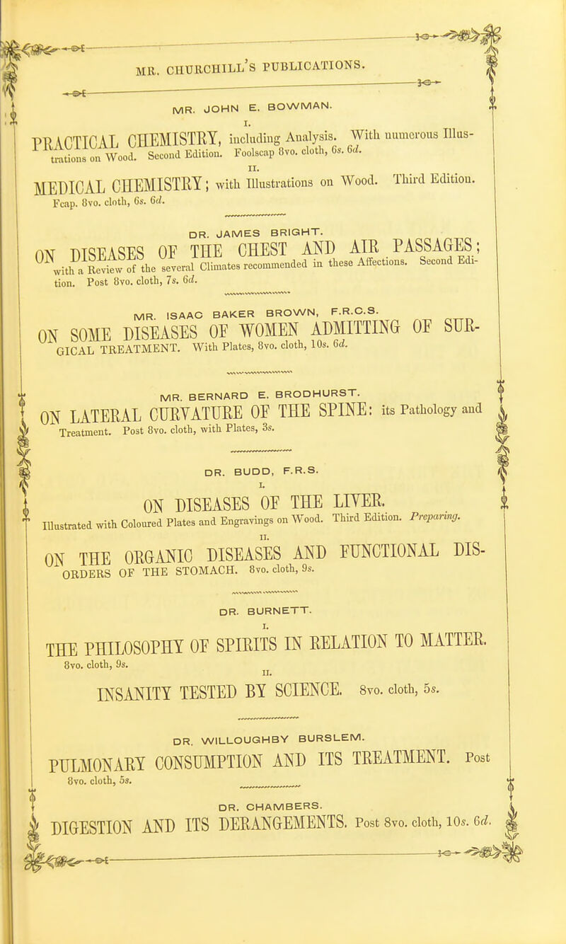 -JO— mr. ciiurchill's publications. . 3-e-— MR. JOHN E. BOWMAN. PRACTICAL CHEMISTRY, including Analysis. With numerous Illus- U^tiotsonWood. Second Edition. Foolscap 8vo. doth, 6,. M. MEDICAL CHEMISTRY; with Illustrations on Wood. Third Editiou. Fcap. 8vo. cloth, 6s. M. DR. JAMES BRIGHT. rw DTSPASES OE THE CHEST AND AIR PASSAGES; 0Nwith.^Review of the several Sates recommended in these Affections. Second Edi- tion. Post 8vo. cloth, 7s. (id. MR. ISAAC BAKER BROWN, F.R.C.S. ON SOME DISEASES OF WOMEN ADMITTING OF SUR- GICAL TREATMENT. With Plates, 8vo. cloth, 10s. 6d. MR BERNARD E. BRODHURST. ON LATERAL CURVATURE OF THE SPINE: its Pathology and & Treatment. Post 8vo. cloth, with Plates, 3s. DR. BUDD, F.R.S. L ON DISEASES OF THE LITER. Illustrated with Coloured Plates and Engravings on Wood. Third Edition. Prepanng. ON THE ORGANIC DISEASES AND FUNCTIONAL dis- orders OF THE STOMACH. 8vo. cloth, 9s. DR- BURNETT. THE PHILOSOPHY OF SPIRITS IN RELATION TO MATTER. 8vo. cloth, 9s. n. INSANITY TESTED BY SCIENCE. 8vo. cloth, 5s. ? DR. WILLOUGHBY BURSLEM. PULMONARY CONSUMPTION AND ITS TREATMENT. Post 8vo. cloth, 5s. m DR. CHAMBERS. DIGESTION AND ITS DERANGEMENTS. Post 8vo. cloth, ios. 6rf.