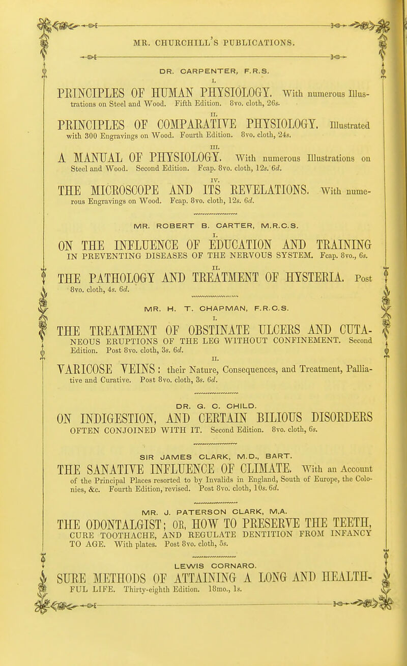 J«— DR. CARPENTER, F. R.S. I. PRINCIPLES OF HUMAN PHYSIOLOGY, with numerous uius- trations on Steel and Wood. Fifth Edition. 8vo. cloth, 26s. PRINCIPLES OF COMPARATIVE PHYSIOLOGY, illustrated with 300 Engravings on Wood. Fourth Edition. 8vo. cloth, 24s. m. A MANUAL OF PHYSIOLOGY. With numerous Illustrations on Steel and Wood. Second Edition. Fcap. 8vo. cloth, 12s. 6d. IV. THE MICROSCOPE AND ITS REYELATIONS. With nnme- rous Engravings on Wood. Fcap. 8vo. clotb, 12s. 6c?. MR. ROBERT B. CARTER, M.R.C.S. ON THE INFLUENCE OF EDUCATION AND TRAINING IN PREVENTING DISEASES OF THE NERVOUS SYSTEM. Fcap. 8vo., 6s. THE PATHOLOGY AND TREATMENT OF HYSTERIA. Post 8vo. cloth, 4s. 6d. S. MR. H. T. CHAPMAN, F.R.C.S. ^ THE TREATMENT OF OBSTINATE ULCERS AND CUTA- f NEOUS ERUPTIONS OF THE LEG WITHOUT CONFINEMENT. Second Edition. Post 8vo. cloth, 3s. 6d. ii. YARICOSE YEINS : their Nature, Consequences, and Treatment, Pallia- tive and Curative. Post 8vo. cloth, 3s. 6c?. DR. G. C. CHILD. ON INDIGESTION, AND CERTAIN BILIOUS DISORDERS OFTEN CONJOINED WITH IT. Second Edition. 8vo. cloth, 6s. SIR JAMES CLARK, M.D., BART. THE SANATIVE INFLUENCE OF CLIMATE. With an Account of the Principal Places resorted to by Invalids in England, South of Europe, the Colo- nies, &c. Fourth Edition, revised. Post 8vo. cloth, 10s. 6d. MR. J. PATERSON CLARK, M.A. THE ODONTALGIST; 0E, HOW TO PRESERVE THE TEETH, CURE TOOTHACHE, AND REGULATE DENTITION FROM INFANCY TO AGE. With plates. Post 8vo. cloth, 5s. LEWIS CORNARO. §, SURE METHODS OF ATTAINING A LONG AND HEALTH- FUL LIFE. Thirty-eighth Edition. 18mo., Is. :^#^.^£ _____—_ 30 ■