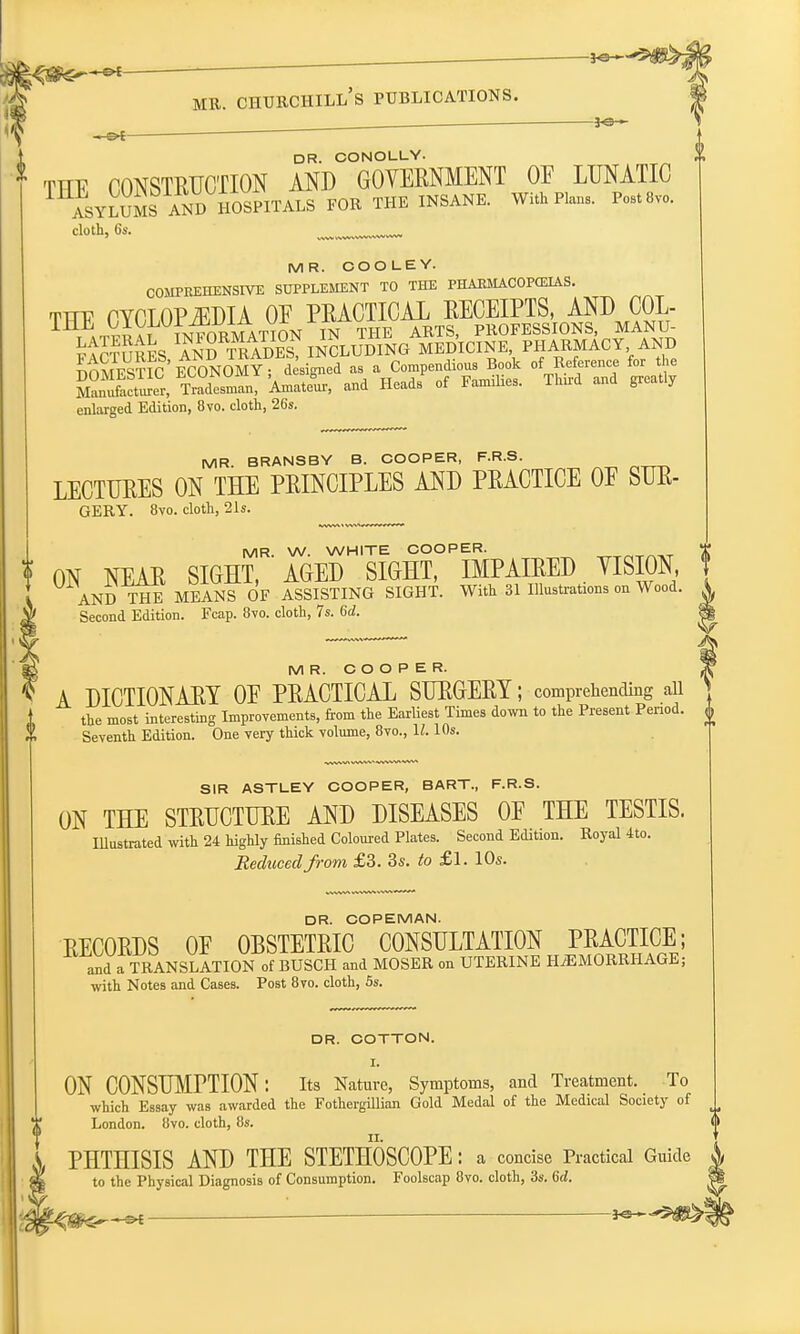 DR. CONOLLY. THE CONSTRUCTION AND GOVERNMENT OF LUNATIC asylum^sandHospitals for the insane. with Plans. Pets™. cloth, 6s. MR. COOLEY. COMPREHENSIVE SUPPLEMENT TO THE PHAEMACOPCEIAS. tviv PYCT OPiEDIA OE PRACTICAL RECEIPTS, AND COL- enlarged Edition, 8vo. cloth, 26s. MR. BRANSBY B. COOPER, F.R.S. LECTURES ON THE PRINCIPLES AND PRACTICE OF SUR- GERY. 8vo. cloth, 21s. MR W. WHITE COOPER. : ON NEAR SIGHT, AGED SIGHT, IMPAIRED VISION, AND THE MEANS OF ASSISTING SIGHT. With 31 Illustrations on Wood. Second Edition. Fcap. 8vo. cloth, 7s. 6d. SIR ASTLEY COOPER, BART., F.R.S. ON THE STRUCTURE AND DISEASES OE THE TESTIS. Illustrated with 24 highly finished Coloured Plates. Second Edition. Royal 4to. Reduced from £3. 3s. to £1. 10s. MR. COOPER. A DICTIONARY OE PRACTICAL SURGERY; comprehending ail the most interesting Improvements, fiom the Earliest Times down to the Present Period. £ Seventh Edition. One very thick volume, 8vo., \l. 10s. DR. COPEMAN. RECORDS OE OBSTETRIC CONSULTATION PRACTICE; and a TRANSLATION of BUSCH and MOSER on UTERINE HEMORRHAGE; with Notes and Cases. Post 8vo. cloth, 5s. DR. COTTON. ON CONSUMPTION: Its Nature, Symptoms, and Treatment. To which Essay was awarded the Fothergillian Gold Medal of the Medical Society of London. 8vo. cloth, 8s. PHTHISIS AND THE STETHOSCOPE : a concise Practical Guide to the Physical Diagnosis of Consumption. Foolscap 8vo. cloth, 3s. <5d.