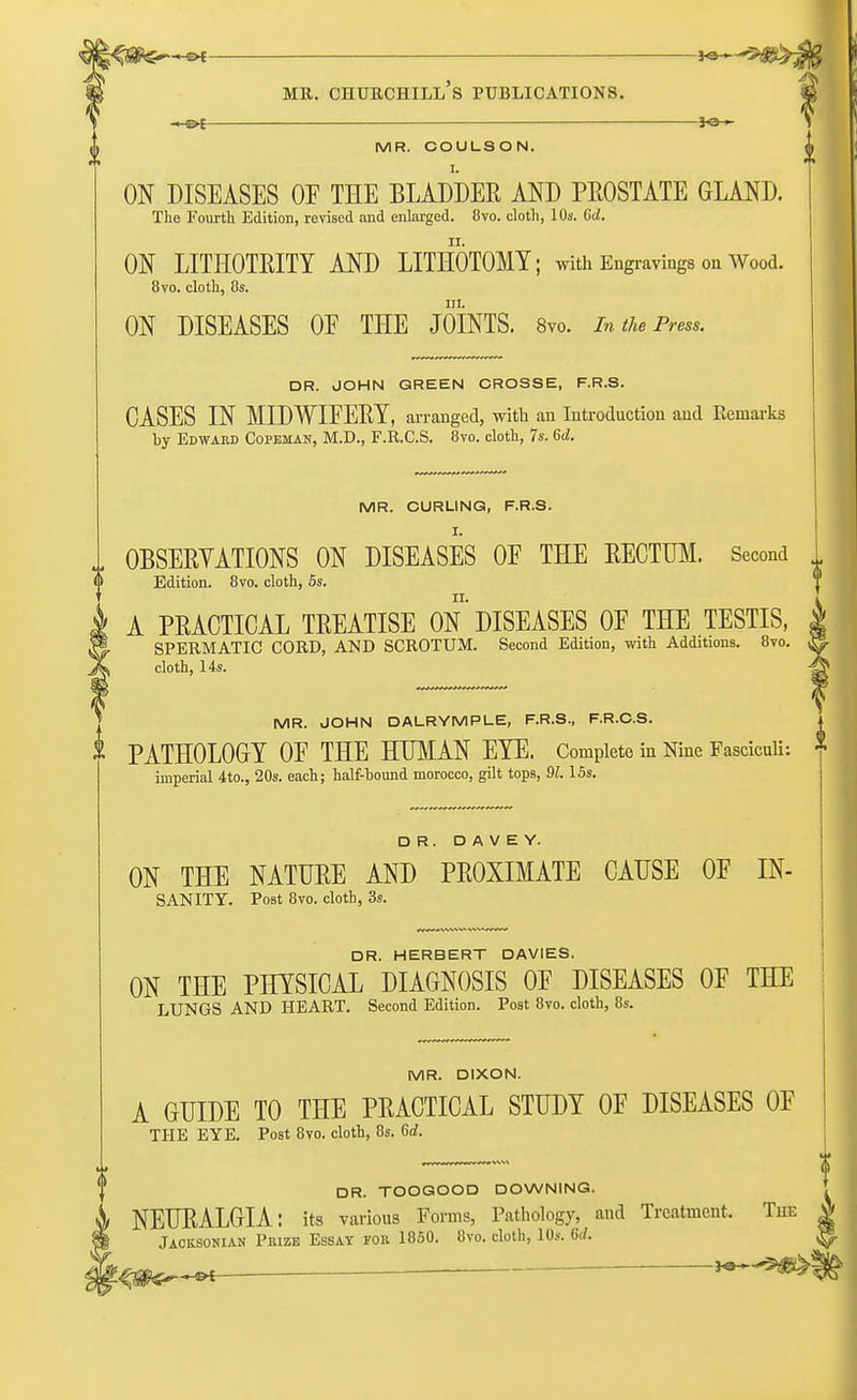 MR. COULSON. ON DISEASES OF THE BLADDER AND PROSTATE GLAND. The Fourth Edition, revised and enlarged. 8vo. cloth, 10s. Qd. ON LITHOTEITY AND LITHOTOMY; with Engravings on Wood. 8vo. cloth, 8s. in. ON DISEASES OF THE JOINTS. 8vo. In the Press. DR. JOHN GREEN CROSSE, F.R.S. CASES IN MIDWIFERY, arranged, with an Introduction and Remarks by Edward Copehan, M.D., F.R.C.S. 8vo. cloth, 7s. 6d. MR. CURLING, F.R.S. OBSERVATIONS ON DISEASES OF THE RECTUM. Second Edition. 8vo. cloth, 5s. A PRACTICAL TREATISE ON DISEASES OF THE TESTIS, SPERMATIC CORD, AND SCROTUM. Second Edition, with Additions. 8vo. cloth, 14s. MR. JOHN DALRYMPLE, F.R.S., F.R.C.S. & PATHOLOGY OF THE HUMAN EYE. Complete in Nine Fasciculi: * imperial 4to., 20s. each; half-bound morocco, gilt tops, 91.15s. DR. D A V E Y. ON THE NATURE AND PROXIMATE CAUSE OF IN- sanity. Post 8vo. cloth, 3s. DR. HERBERT DAVIES. ON THE PHYSICAL DIAGNOSIS OF DISEASES OF THE LUNGS AND HEART. Second Edition. Post 8vo. cloth, 8s. MR. DIXON. A GUIDE TO THE PRACTICAL STUDY OF DISEASES OF THE EYE. Post 8vo. cloth, 8s. 6rf. DR. TOOGOOD DOWNING. NEURALGIA: its various Forms, Pathology, and Treatment. The Jaoksonian Piuze Essay fob. 1850. 8vo. cloth, 10s. Sd.