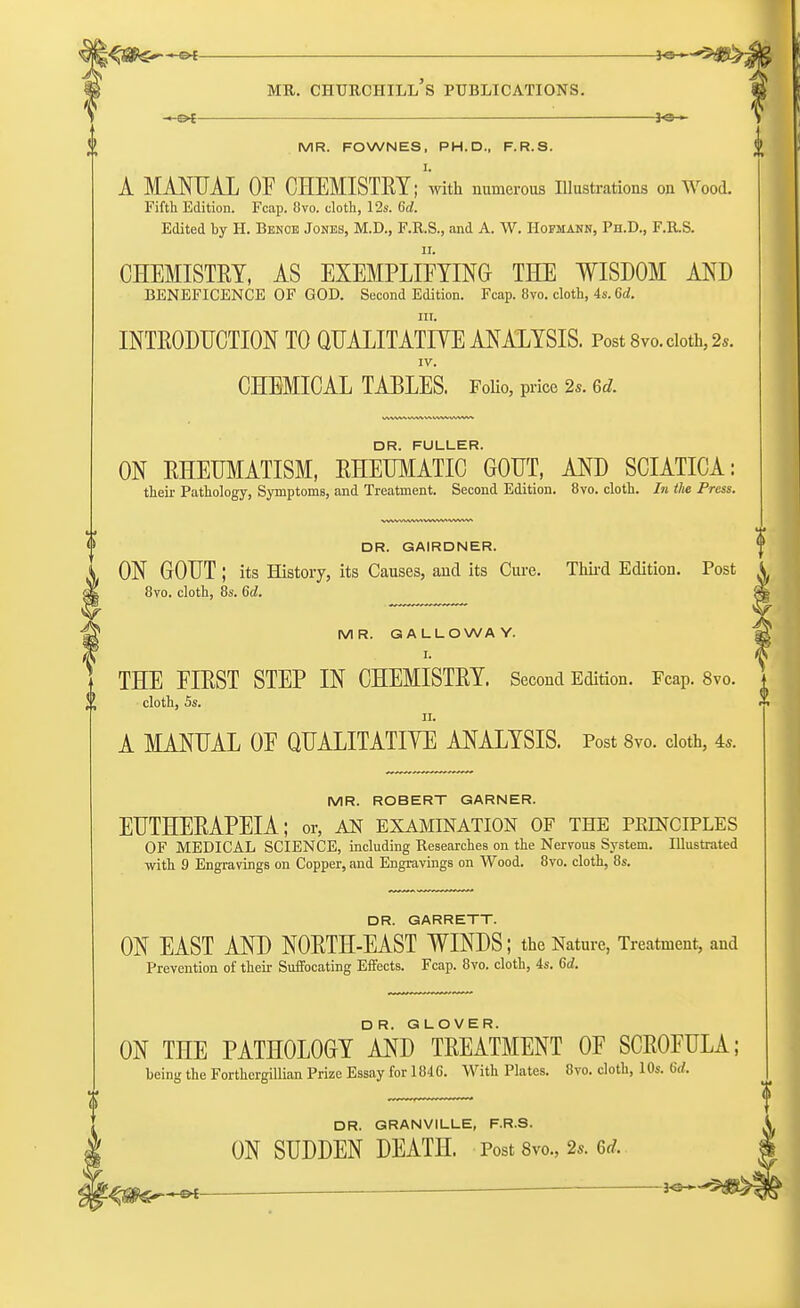 -of mr. churchill's publications. —Of — JO- MR. FOWNES, PH.D., F.R.S. L A MANUAL OF CHEMISTRY; with numerous Illustrations on Wood. Fifth Edition. Fcap. 8vo. cloth, 12s. 6d. Edited by H. Benoe Jones, M.D., F.R.S., and A. W. Hofmann, Ph.D., F.R.S. CHEMISTRY, AS EXEMPLIFYING THE WISDOM AND BENEFICENCE OF GOD. Second Edition. Fcap. 8vo. cloth, 4s. 6d. nr. INTRODUCTION TO QUALITATIVE ANALYSIS. Post 8m cloth, 2s. IV. CHEMICAL TABLES. Folio, price 2s. 6d. DR. FULLER. ON RHEUMATISM, RHEUMATIC GOUT, AND SCIATICA: their Pathology, Symptoms, and Treatment. Second Edition. 8vo. cloth. In the Press. DR. GAIRDNER. ON GOUT J its History, its Causes, and its Cure. Third Edition. Post 8vo. cloth, 8s. 6d. MR. GALLOWAY. I. THE FIRST STEP IN CHEMISTRY. Second Edition. Fcap. 8vo. cloth, 5s. n. A MANUAL OF QUALITATIVE ANALYSIS. Post 8vo. cloth, is. MR. ROBERT GARNER. EUTHERAPEIA; or, an examination of the principles OF MEDICAL SCIENCE, including Researches on the Nervous System. Illustrated with 9 Engravings on Copper, and Engravings on Wood. 8vo. cloth, 8s. DR. GARRETT. ON EAST AND NORTH-EAST WINDS; the Nature, Treatment, and Prevention of their Suffocating Effects. Fcap. 8vo. cloth, 4s. 6d. ON THE PATHOLOGY MD TREATMENT OF SCROFULA; being the Forthergillian Prize Essay for 1846. With Plates. 8vo. cloth, 10s. 6d. DR. GRANVILLE, F.R.S. ON SUDDEN DEATH. Post 8vo, 2s. GJ. -of