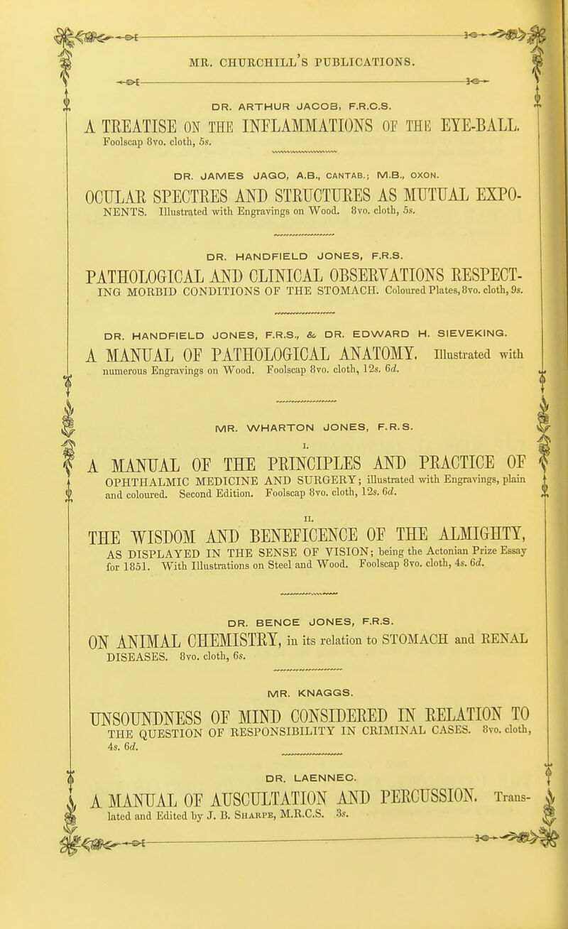 -*-&t — *e— DR. ARTHUR JACOB, F.R.C.S. A TREATISE ON THE INFLAMMATIONS OF THE EYE-BALL. Foolscap 8vo. cloth, 5s. DR. JAMES JAGO, A.B., CANTAB.; M.B., OXON. OCULAR SPECTRES AND STRUCTURES AS MUTUAL EXPO- NENTS. Illustrated with Engravings on Wood. 8vo. cloth, 5s. DR. HANDFIELD JONES, F.R.S. PATHOLOGICAL AND CLINICAL OBSERYATIONS RESPECT- ING MORBID CONDITIONS OF THE STOMACH. Coloured Plates, 8vo. cloth, 9s. DR. HANDFIELD JONES, F.R.S., &. DR. EDWARD H. SIEVEKING. A MANUAL OE PATHOLOGICAL ANATOMY, illustrated with numerous Engravings on Wood. Foolscap 8vo. cloth, 12s. 6cf. MR. WHARTON JONES, F.R.S. I. A MANUAL OE THE PRINCIPLES AND PRACTICE OF OPHTHALMIC MEDICINE AND SURGERY; illustrated with Engravings, plain and coloured. Second Edition. Foolscap 8vo. cloth, 12s. 6d. THE WISDOM AND BENEFICENCE OF THE ALMIGHTY, AS DISPLAYED IN THE SENSE OF VISION; being the Actonian Prize Essay for 1851. With Illustrations on Steel and Wood. Foolscap 8vo. cloth, 4s. 6d. DR. BENCE JONES, F.R.S. ON ANIMAL CHEMISTRY, in its relation to STOMACH and EENAL DISEASES. 8vo. cloth, 6s. MR. KNAGGS. UNSOUNDNESS OF MIND CONSIDERED IN RELATION TO THE QUESTION OF RESPONSIBILITY IN CRIMINAL CASES. 8vo. cloth, 4s. 6d. DR. LAENNEC. A MANUAL OE AUSCULTATION AND PERCUSSION. Trans- A f§ lated and Edited by J. B. Sharps, M.R.C.S. 3s. 9 ^ *3-^s>i