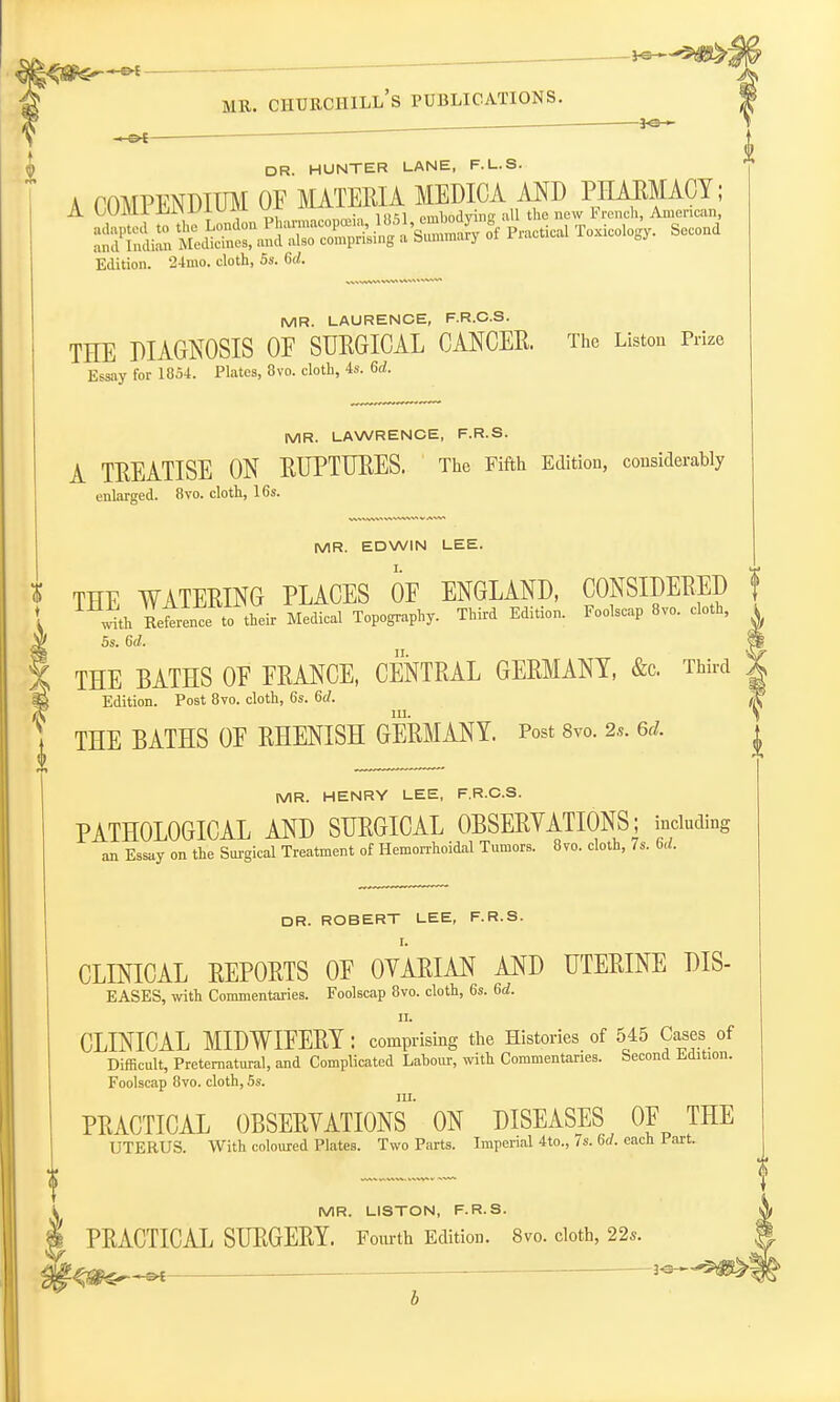 . 3<3 » mr. churchill's publications. 5-©— — ' DR. HUNTER LANE, F.L.S. A COMPENDIUM OF MATERIA MEDICA AND PHAEMACY; A W^Mllj-UlMum kj sl embodying all the new French, American, SKIS S^SSS^^i»-5 of Practical Toxicology. Second Edition. 24mo. cloth, 5s. 6d. MR. LAURENCE, F.R.C.S. THE DIAGNOSIS OE SURGICAL CANCER. The Liston Prize Essay for 1854. Plates, 8vo. cloth, 4s. 6d. MR. LAWRENCE, F.R.S. A TREATISE ON RUPTURES. The Fifth Edition, considerably enlarged. 8vo. cloth, 16s. MR. EDWIN LEE. THE WATERING PLACES OF ENGLAND, CONSIDERED f wJth Reference to their Medical Topography. Third Edition. Foolscap 8vo. cloth, 5s. 6d. THE BATHS OF FRANCE, CENTRAL GERMANY, &c Third ) Edition. Post 8vo. cloth, 6s. 6d. m. THE BATHS OF RHENISH GERMANY. Post 8vo. 2s. 6d. MR. HENRY LEE, F.R.C.S. PATHOLOGICAL AND SURGICAL OBSERYATIONS; including an Essay on the Surgical Treatment of Hemorrhoidal Tumors. 8vo. cloth, 7s. 6d. DR. ROBERT LEE, F.R.S. CLINICAL REPORTS OF OYARIAN AND UTERINE DIS- EASES, with Commentaries. Foolscap 8vo. cloth, 6s. 6d. ii. CLINICAL MIDWIFERY : comprising the Histories of 545 Cases of Difficult, Preternatural, and Complicated Labour, with Commentaries. Second Edition. Foolscap 8vo. cloth, 5s. m. PRACTICAL OBSERYATIONS ON DISEASES OF THE UTERUS. With coloured Plates. Two Parts. Imperial 4to., 7s. 6d. each Part. MR. LISTON, F.R.S. PRACTICAL SURGERY. Fourth Edition. 8vo. cloth, 22s.