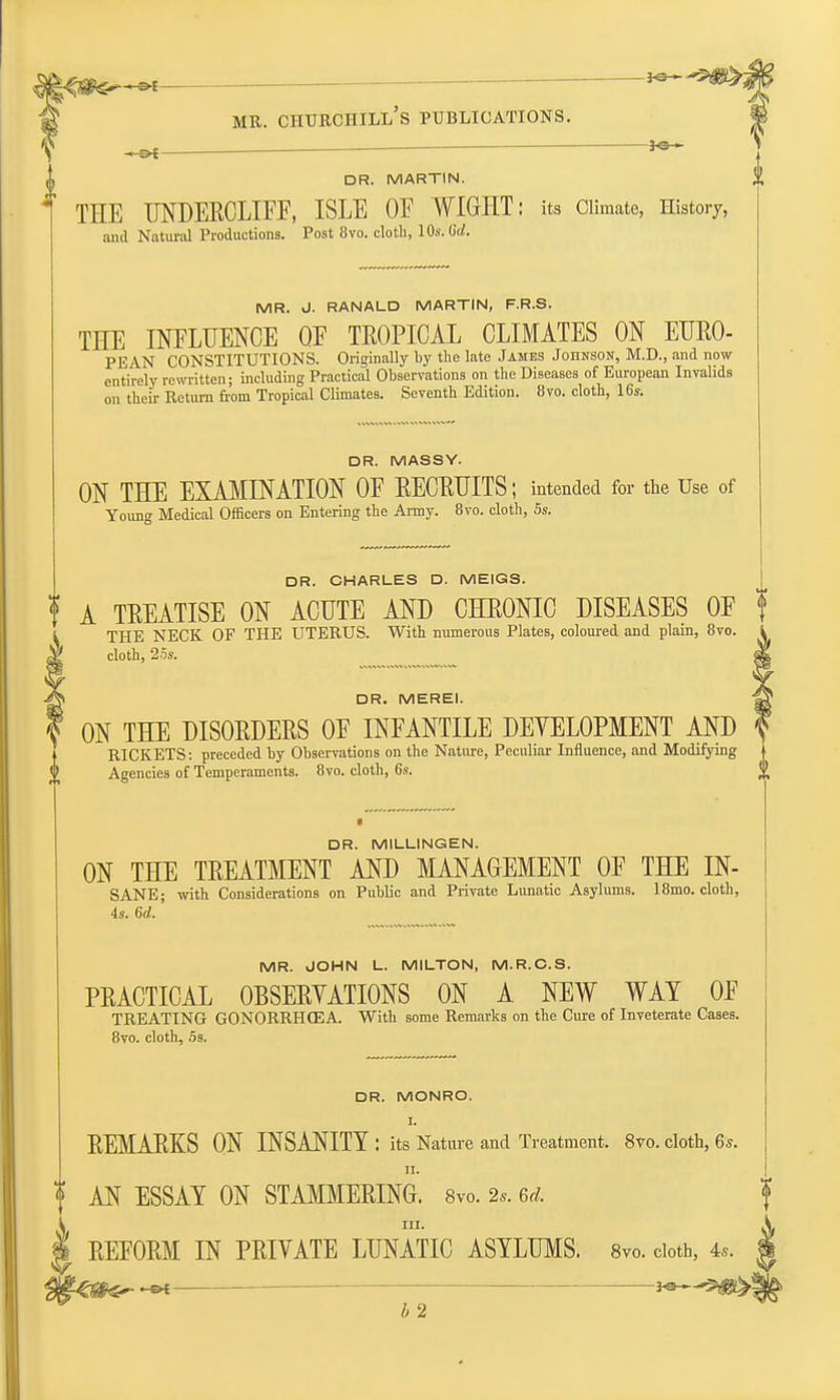 3^ DR. MARTIN. THE UNDERCLIFF, ISLE OF WIGHT: its Climate, History, and Natural Productions. Post 8vo. cloth, 10s. Gd. MR. J. RANALD MARTIN, F.R.S. THE INFLUENCE QF TROPICAL CLIMATES ON EURO- PEAN CONSTITUTIONS. Originally by the late James Johnson, M.D., and now entirely rewritten; including Practical Observations on the Diseases of European Invalids on their Return from Tropical Climates. Seventh Edition. 8vo. cloth, 16s. DR. MASSY. ON THE EXAMINATION OF RECRUITS; intended for the Use of Young Medical Officers on Entering the Army. 8vo. cloth, 5s. DR. CHARLES D. MEIGS. f A TREATISE ON ACUTE AND CHRONIC DISEASES OF f THE NECK OF THE UTERUS. With numerous Plates, coloured and plain, 8vo. cloth, 25s. DR. MEREI. ON THE DISORDERS OF INFANTILE DEYELOPMENT AND RICKETS: preceded by Observations on the Nature, Peculiar Influence, and Modifying Agencies of Temperaments. 8vo. cloth, 6s. DR. MILLINGEN. ON THE TREATMENT AND MANAGEMENT OF THE IN- SANE; with Considerations on Public and Private Lunatic Asylums. 18mo. cloth, 4s. 6d.' MR. JOHN L. MILTON, M.R.C.S. PRACTICAL 0BSERYATI0NS ON A NEW WAY OF TREATING GONORRHOEA. With some Remarks on the Cure of Inveterate Cases. 8vo. cloth, Ss. DR. MONRO. I. REMARKS ON INSANITY : its Nature and Treatment. 8vo. cloth, 6s. n. ? AN ESSAY ON STAMMERING. 8vo. 2,. 6d. in. REFORM IN PRIVATE LUNATIC ASYLUMS. 8vo. cloth, 4,. he*— **—5g^>i b 2