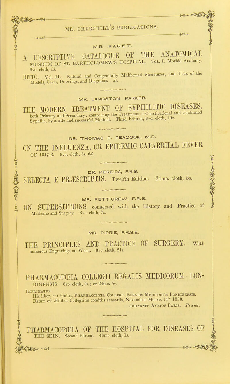 . *e- —&t MR. PAGET. A DESCRIPTIVE CATALOGUE OE THE ANATOMICAL MUSEUM OF ST. BARTHOLOMEW'S HOSPITAL. Vol. I. Morbid Anatomy. 8vo. cloth, 6s. DITTO. Vol. II. Natural and Congenitally Malformed Structures, and Lists of the Models, Casts, Drawings, and Diagrams. 5s. MR. LANGSTON PARKER. THE MODERN TREATMENT OF SYPHILITIC DISEASES both Sy and Secondary; comprising the Treatment of Consti—and Confirmed Syphilis, by a safe and successful Method. Third Edition, 8vo. cloth, 10,. DR. THOMAS B. PEACOCK, M.D. ON THE INFLUENZA, OR EPIDEMIC CATARRHAL FEYER OF 1847-8. 8vo. cloth, 5s. 6d. DR. PEREIRA, F.R.S. SELECTA E PR^ISCRIPTIS. Twelfth Edition. 24nio. cloth, 5s. MR. PETTIGREW, F.R.S. I ON SUPERSTITIONS connected with the History and Practice of Medicine and Surgery. 8vo. cloth, 7s. MR. PIRRIE, F.R.S.E. THE PRINCIPLES AND PRACTICE OF SURGERY. With numerous Engravings on Wood. 8vo. cloth, 21s. PHARMACOPOEIA COLLEGII REGALIS MEDICORUM L0N- DINENSIS. 8vo. cloth, 9s.; or 24mo. 5s. IMPRIMATUR. „ Hie liber, cui titulus, Pharmacopeia Collegii Regalis Medicorum Londinensis. Datum ex jEdibus Collegii in comitiis censoriis, Novembris Mensis 14 1850. Johannes Ayrton Paris. Prases. PHARMACOPOEIA OF THE HOSPITAL FOR DISEASES OF THE SKIN. Second Edition. 48mo. cloth, Is.