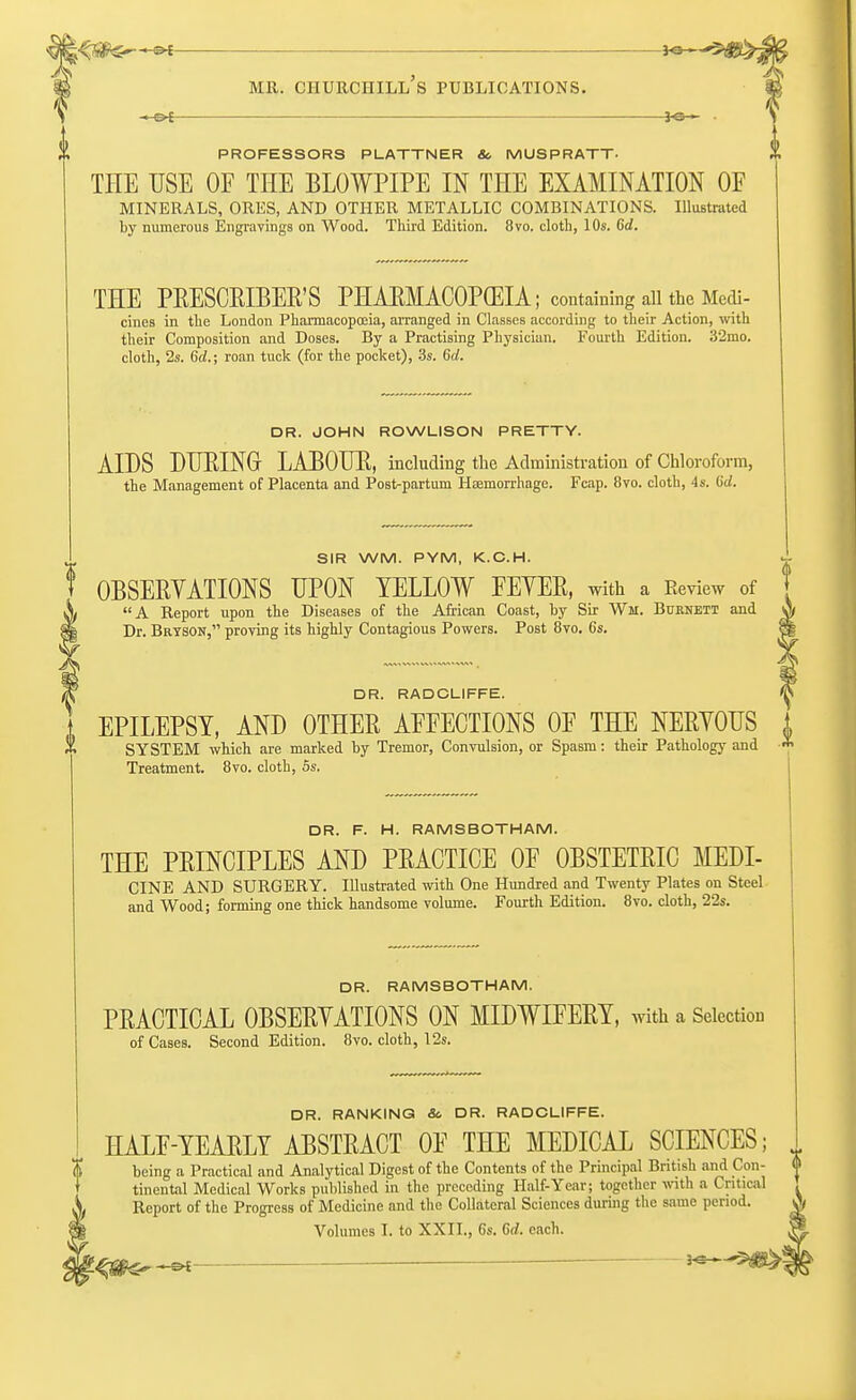 — PROFESSORS PLATTNER & MUSPRATT- THE USE OF THE BLOWPIPE IN THE EXAMINATION OF MINERALS, ORES, AND OTHER METALLIC COMBINATIONS. Illustrated by numerous Engravings on Wood. Third Edition. 8vo. cloth, 10s. 6d. THE PRESCRIBED PHAEMACOPCEIA; containing all the Medi- cines in the London Pharmacopoeia, arranged in Classes according to their Action, with their Composition and Doses. By a Practising Physician. Fourth Edition. 32mo. cloth, 2s. 6af.; roan tuck (for the pocket), 3s. 6d. DR. JOHN ROWLISON PRETTY. AIDS DURING LABOUR, including the Administration of Chloroform, the Management of Placenta and Postpartum Haemorrhage. Fcap. 8vo. cloth, 4s. 6d. SIR WM. PYM, K.C.H. 0BSERYATI0NS UPON YELLOW FEYER, with a Review of A Report upon the Diseases of the African Coast, by Sir Wm. Burnett and Dr. Brtson, proving its highly Contagious Powers. Post 8vo. 6s. T DR. RADCLIFFE. t EPILEPSY, AND OTHER AFFECTIONS OF THE NERYOUS 1 * SYSTEM which are marked by Tremor, Convulsion, or Spasm: their Pathology and * Treatment. 8vo. cloth, 5s. DR. F. H. RAMSBOTHAM. THE PRINCIPLES AND PRACTICE OF OBSTETRIC MEDI- CINE AND SURGERY. Illustrated with One Hundred and Twenty Plates on Steel and Wood; forming one thick handsome volume. Fourth Edition. 8vo. cloth, 22s. DR. RAMSBOTHAM. PRACTICAL 0BSERYATI0NS ON MIDWIFERY, with a Selection of Cases. Second Edition. 8vo. cloth, 12s. DR. RANKING 8c DR. RADCLIFFE. HALF-YEARLY ABSTRACT OF THE MEDICAL SCIENCES; being a Practical and Analytical Digest of the Contents of the Principal British and Con- tinental Medical Works published in the preceding Half-Year; together with a Critical Report of the Progress of Medicine and the Collateral Sciences during the same period.