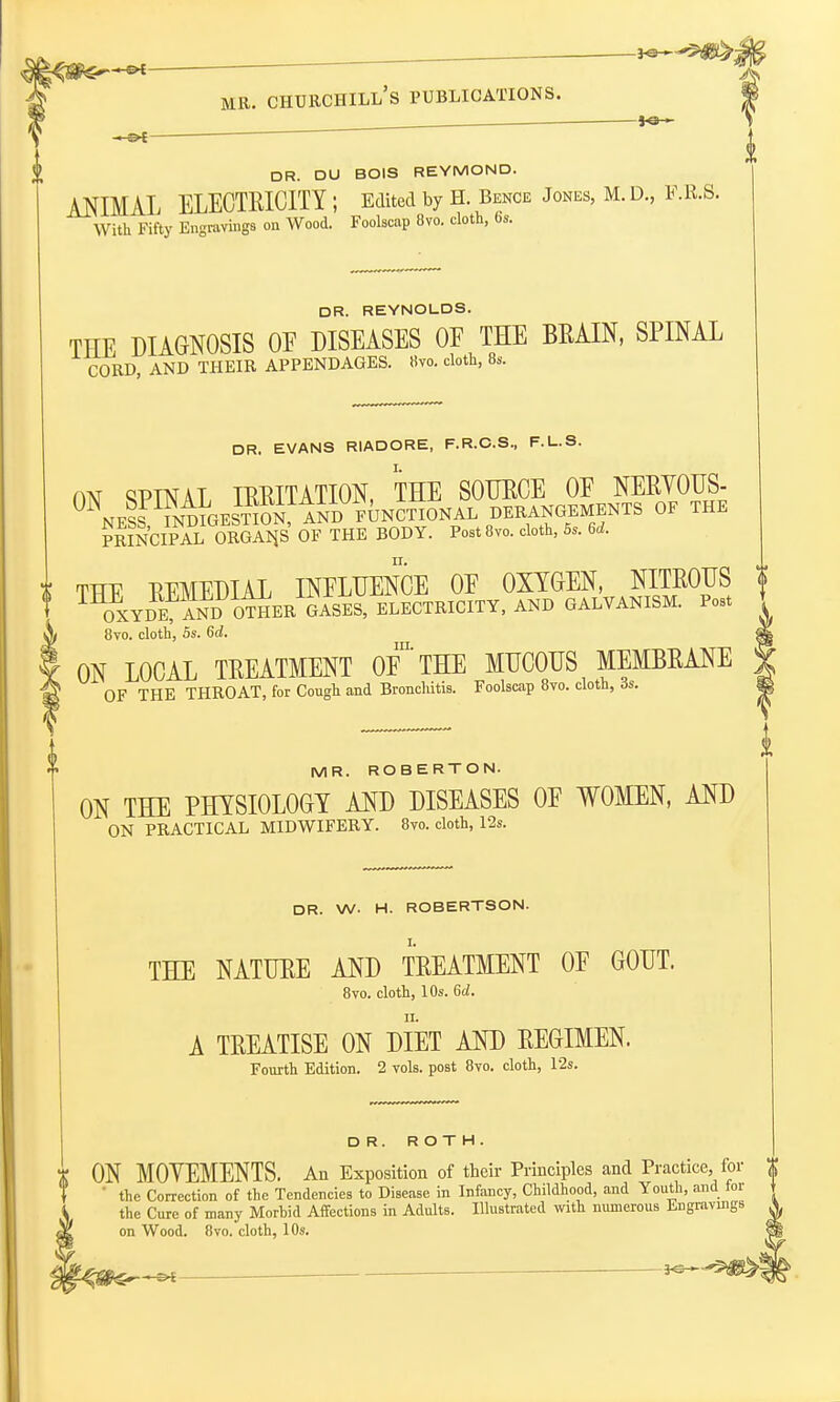 DR. DU BOIS REYMOND. ANIMAL ELECTRICITY ; Edited by H. Bence Jones, M. D., F.R.S. With Fifty Engravings on Wood. Foolscap 8vo. cloth, fas. DR. REYNOLDS. THE DIAGNOSIS OE DISEASES OE THE BRAIN, SPINAL CORD, AND THEIR APPENDAGES, tiro, cloth, 8s. DR. EVANS RIADORE, F.R.C.S., F.L.S. ON ^PTNAL IRRITATION, THE SOURCE OE NERYOUS- 0 NESS^^ESTlSfInD FUNCTIONAL DERANGEMENTS OF THE PRINCIPAL ORGAN.S OF THE BODY. PostSvo. cloth, 5s. 6d. THE REMEDIAL INFLUENCE OE OXYGEN, NITROUS 1 OXYDET aNIT OTOER GASES, ELECTRICITY, AND GALVANISM. Post 8vo. cloth, 5s. 6d. ON LOCAL TREATMENT OF* THE MUCOUS MEMBRANE OF THE THROAT, for Cough and Bronclutis. Foolscap 8vo. cloth, is. MR. ROBERTON. ON THE PHYSIOLOGY AND DISEASES OE WOMEN, AND ON PRACTICAL MIDWIFERY. 8vo. cloth, 12s. DR. W. H. ROBERTSON. THE NATURE AND TREATMENT OF GOUT. 8vo. cloth, 10s. 6d. A TREATISE ON DIET AOT) REGIMEN. Fourth Edition. 2 vols, post 8vo. cloth, 12s. DR. ROTH. ON MOYEMENTS. An Exposition of their Principles and Practice, for  the Correction of the Tendencies to Disease in Infancy, Childhood, and Youth, and for the Cure of many Morbid Affections in Adults. Illustrated with numerous Engravings on Wood. 8vo. cloth, 10s.