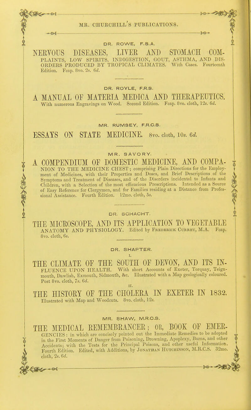 ■e* ; — mr. churchill's publications. of DR. ROWE, F.S.A. NERVOUS DISEASES, LIVER AND STOMACH COM- PLAINTS, LOW SPIRITS, INDIGESTION, GOUT, ASTHMA, AND DIS- ORDERS PRODUCED BY TROPICAL CLIMATES. With Cases. Fourteenth Edition. Fcap. Bvo. 2s. 6d. DR. ROYLE, F.R.S. A MANUAL OF MATERIA MEDICA AND THERAPEUTICS. With numerous Engravings on Wood. Second Edition. Fcap. 8yo. cloth, 12s. Od. MR. RUMSEY, F.R.C.S. ESSAYS ON STATE MEDICINE. 8vo. cloth, io«. 6* MR. SAVORY. A COMPENDIUM OE DOMESTIC MEDICINE, AND COMPA- j; NION TO THE MEDICINE CHEST; comprising Plain Directions for the Employ- } ment of Medicines, with their Properties and Doses, and Brief Descriptions of the i Symptoms and Treatment of Diseases, and of the Disorders incidental to Infants and M Children, with a Selection of the most efficacious Prescriptions. Intended as a Source 3 of Easy Reference for Clergymen, and for Families residing at a Distance from Profes- sional Assistance. Fourth Edition. 12mo. cloth, 5s. 35 DR. SCHACHT. THE MICROSCOPE, AND ITS APPLICATION TO VEGETABLE ANATOMY AND PHYSIOLOGY. Edited by Frederick Currey, M.A. Fcap. 8vo. cloth, 6s. DR. SHAPTER. I. THE CLIMATE OE THE SOUTH OF DEVON, AND ITS IN- FLUENCE UPON HEALTH. With short Accounts of Exeter, Torquay, Teign- mouth, Dawlish, Exmouth, Sidmouth, &c. Illustrated with a Map geologically coloured. Post 8vo. cloth, 7s. 6d. II. THE HISTORY OF THE CHOLERA IN EXETER IN 1832. Illustrated with Map and Woodcuts. 8vo. cloth, 12s. MR. SHAW, M.R.C.S. THE MEDICAL REMEMBRANCER; OR, BOOK OF EMER- GENCIES : in which arc. concisely pointed out the Immediate Remedies to be adopted in the First Moments of Danger from Poisoning, Drowning, Apoplexy, limns, and other Accidents; with the Tests for the Principal Poisons, and other useful Information. Fourth Edition. Edited, with Additions, by Jonathan Hutchinson, M.R.C.S. 32mo. cloth, 2s. 6d. ^ffl^-e*