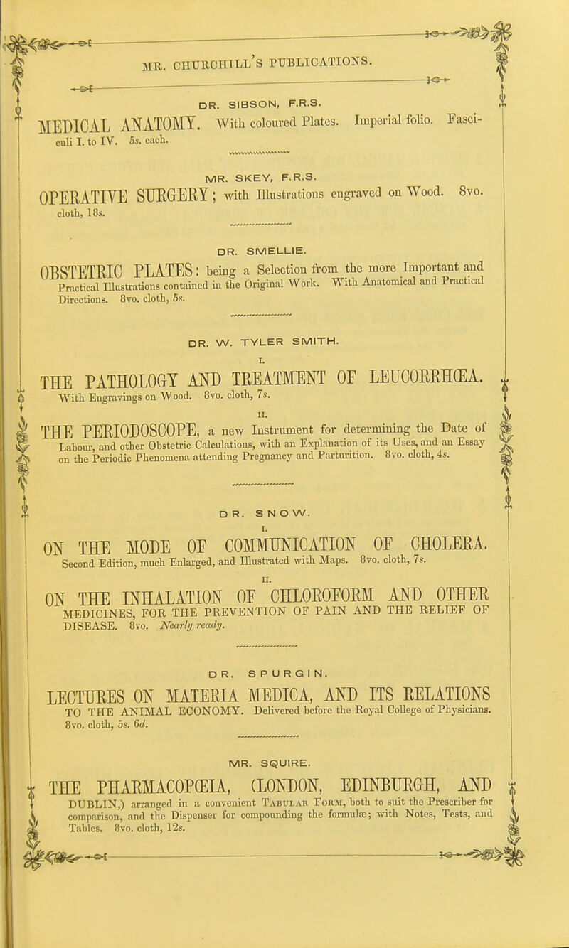 0 *e— ■ -~©f : DR. SIBSON, F.R.S. MEDICAL ANATOMY. With coloured Plates. Imperial folio. Fasci- MR. SKEY, F.R.S. OPERATIVE SURGERY; with Illustrations engraved on Wood. 8vo. cloth, 18s. DR. SMELLIE. OBSTETRIC PLATES: being a Selection from the more Important and Practical Illustrations contained in the Original Work. With Anatomical and Practical DR. W. TYLER SMITH. I. THE PATHOLOGY AND TREATMENT OE LEUCORRHGEA. ii. THE PERIODOSCOPE, a new Instrument for determining the Date of I Lahour, and other Obstetric Calculations, with an Explanation of its Uses, and an Essay ^ on the Periodic Phenomena attending Pregnancy and Parturition. 8vo. cloth, 4s. a. DR. SNOW. ON THE MODE OE COMMUNICATION OF CHOLERA. Second Edition, much Enlarged, and Illustrated with Maps. 8vo. cloth, 7s. ON THE INHALATION OE ^CHLOROFORM AND OTHER MEDICINES, FOR THE PREVENTION OF PAIN AND THE RELIEF OF DISEASE. 8vo. Nearly ready. DR. SPURGIN. LECTURES ON MATERIA MEDICA, AND ITS RELATIONS TO THE ANIMAL ECONOMY. Delivered before the Royal College of Physicians. 8vo. cloth, 5s. 6d. MR. SQUIRE. THE PHARMACOPCEIA, (LONDON, EDINBURGH, AND DUBLIN,) arranged in a convenient Tabular Form, both to suit the Prescriber for comparison, and the Dispenser for compounding the formula;; with Notes, Tests, and Tables. 8vo. cloth, 12s.