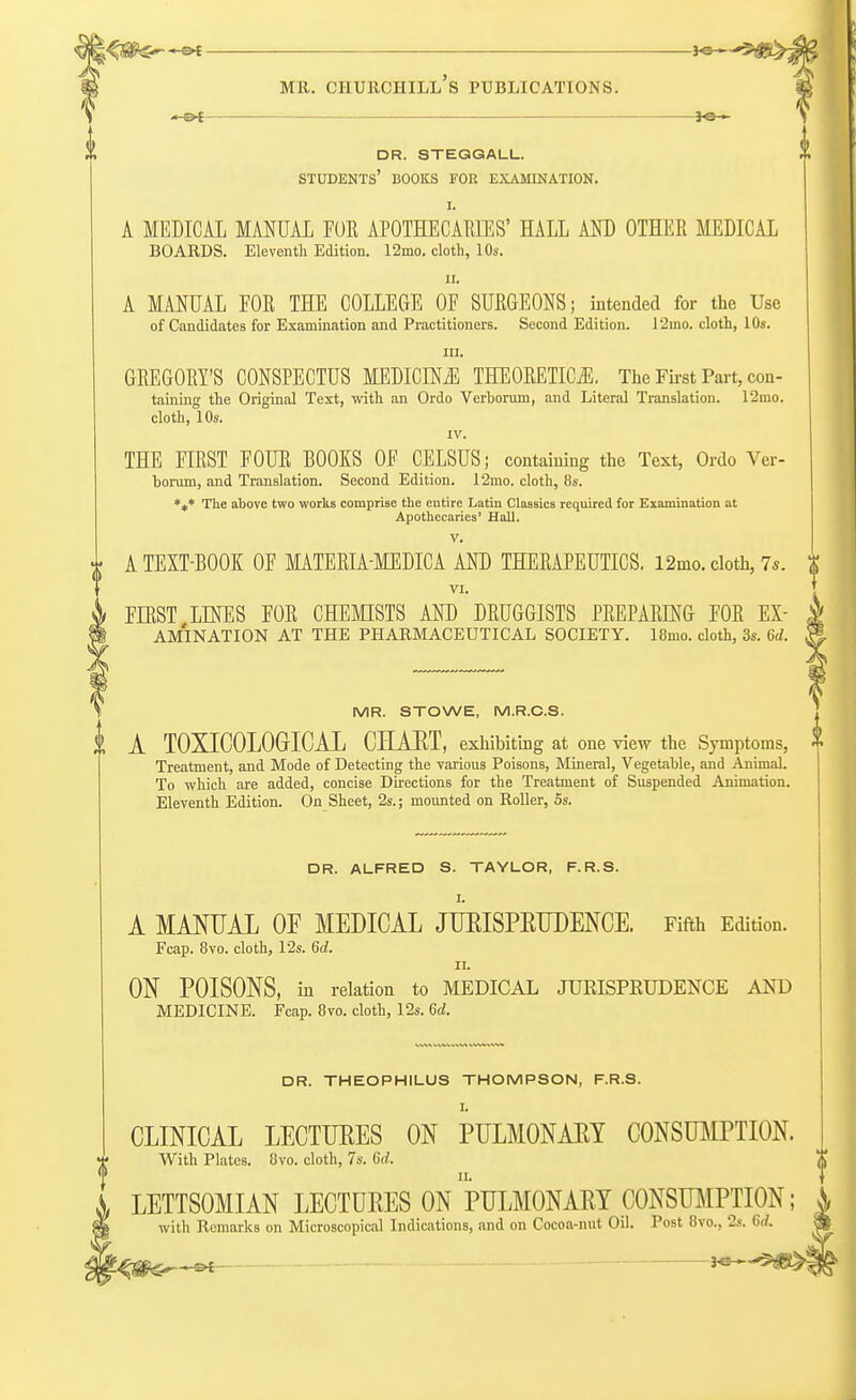 dr. steggall. students' books for examination. I. A MEDICAL MANUAL FOE APOTHECARIES' HALL AND OTHER MEDICAL BOARDS. Eleventh Edition. 12mo. cloth, 10s. ii. A MANUAL FOR THE COLLEGE OE SURGEONS; intended for the Use of Candidates for Examination and Practitioners. Second Edition. l2ino. cloth, 10s. in. GREGORY'S CONSPECTUS MEDICINE THEORETICS. The First Part, con- taining the Original Text, with an Ordo Verborum, and Literal Translation. 12mo. cloth, 10s. IV. THE EIRST FOUR BOOKS OF CELSUS; containing the Text, Ordo Ver- borum, and Translation. Second Edition. 12mo. cloth, 8s. *«* The above two works comprise the entire Latin Classics required for Examination at Apothecaries' Hall. V. A TEXT-BOOK OF MATERIA-MEDICA AND THERAPEUTICS. 12mo. cloth, 7s. % VI. FIRST LINES FOR CHEMISTS AND DRUGGISTS PREPARING FOR ex- amination AT THE PHARMACEUTICAL SOCIETY. 18mo. cloth, 3s. Qd. MR. STOWE, M.R.C.S. I A TOXICOLOGICAL CHART, exhibiting at one view the Symptoms,  Treatment, and Mode of Detecting the various Poisons, Mineral, Vegetable, and Animal. To which are added, concise Directions for the Treatment of Suspended Animation. Eleventh Edition. On Sheet, 2s.; mounted on Roller, 5s. DR. ALFRED S. TAYLOR, F.R.S. I. A MANUAL OF MEDICAL JURISPRUDENCE. Fifth Edition. Fcap. 8vo. cloth, 12s. Sd. n. ON POISONS, in relation to MEDICAL JURISPRUDENCE AND MEDICINE. Fcap. 8vo. cloth, 12s. 6d. DR. THEOPHILUS THOMPSON, F.R.S. L CLINICAL LECTUEES ON PULMONAEY CONSUMPTION. With Plates. 8vo. cloth, 7s. 6d. LETTSOMIAN LECTURES ON PULMONARY CONSUMPTION; with Remarks on Microscopical Indications, and on Cocoa-nut Oil. Post 8vo., 2s. 6d.