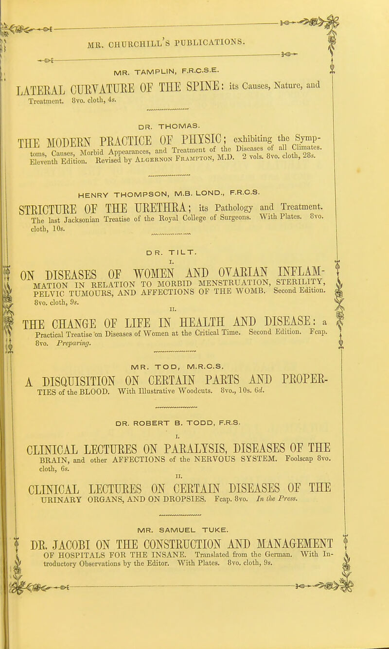 - Or J«- MR. TAMPLIN, F.R.C.S.E. LATERAL CURYATURE OF THE SPINE: its Causes, Nature, and Treatment. 8vo. cloth, 4s. DR. THOMAS. fr\y MODERN PRACTICE OE PHYSIC; exhibiting the Symp- TIand Treatment of the Diseases of aj.Climates. Eleventh Edition. Revised by Algernon Frampton, M.D. 2 vols. 8vo. clotli, -as. HENRY THOMPSON, M.B. LOND, F.R.C.S. STRICTURE OE THE URETHRA; its Pathology and Treatment. The last Jacksonian Treatise of the Royal College of Surgeons. With Plates. 8vo. cloth, 10s. D R. TILT. ON DISEASES OE WOMEN AND OYARIAN INFLAM- MATION IN RELATION TO MORBID MENSTRUATION, STERILITY, PELVIC TUMOURS, AND AFFECTIONS OF THE WOMB. Second Edition. 8vo. cloth, 9s. H. THE CHANGE OE LIFE IN HEALTH AND DISEASE: a Practical Treatise on Diseases of Women at the Critical Time. Second Edition. Fcap. 8vo. Preparing. MR. TOD, M.R.C.S. A DISQUISITION ON CERTAIN PARTS AND PROPER- TIES of the BLOOD. With Illustrative Woodcuts. 8vo., 10s. 6d. DR. ROBERT B. TODD, F.R.S. I. CLINICAL LECTURES ON PARALYSIS, DISEASES OE THE BRAIN, and other AFFECTIONS of the NERVOUS SYSTEM. Foolscap 8vo. cloth, 6s. ii. CLINICAL LECTURES ON CERTAIN DISEASES OF THE URINARY ORGANS, AND ON DROPSIES. Fcap. 8vo. In the Press. MR. SAMUEL TUKE. ? DR. JACOBI ON THE CONSTRUCTION AND MANAGEMENT f OF HOSPITALS FOR THE INSANE. Translated from the German. With In- troductory Observations by the Editor. With Plates. 8vo. cloth, 9s.