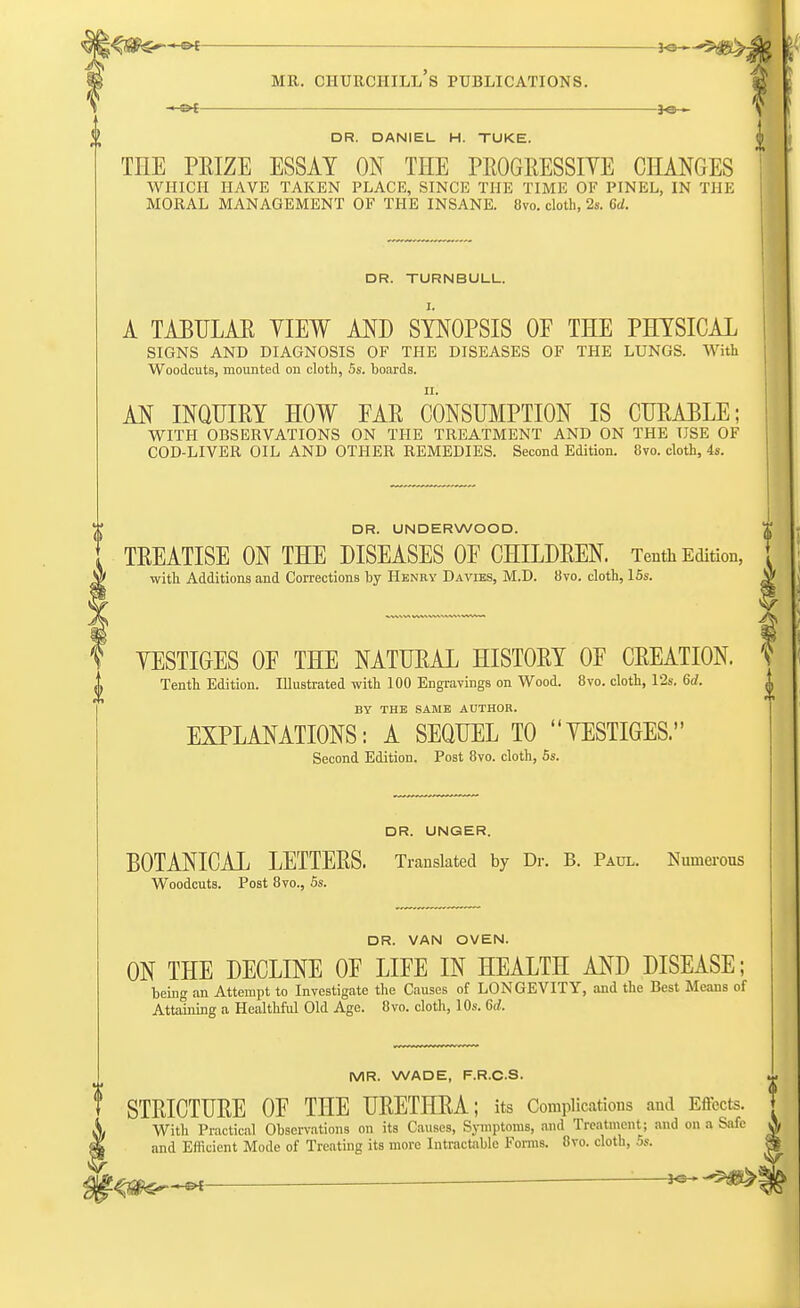 DR. DANIEL H. TUKE. TIIE PRIZE ESSAY ON THE PROGRESSIVE CHANGES WHICH HAVE TAKEN PLACE, SINCE THE TIM E OF PIN EL, IN TIIE MORAL MANAGEMENT OF THE INSANE. 8vo. cloth, 2s. 6d. i DR. TURNBULL. A TABULAR YIEW AND SYNOPSIS OP THE PHYSICAL SIGNS AND DIAGNOSIS OF THE DISEASES OF THE LUNGS. With Woodcuts, mounted on cloth, 5s. boards. AN INQUIRY HOW PAR CONSUMPTION IS CURABLE; WITH OBSERVATIONS ON THE TREATMENT AND ON THE USE OF COD-LIVER OIL AND OTHER REMEDIES. Second Edition. 8vo. cloth, 4s. DR. UNDERWOOD. TREATISE ON THE DISEASES OE CHILDREN. Tenth Edition, with Additions and Corrections by Henry Davies, M.D. 8vo. cloth, 15s. YESTIGES OE THE NATURAL HISTORY OF CREATION. S Tenth Edition. Illustrated with 100 Engravings on Wood. 8vo. cloth, 12s. 6d. BY THE SAME AUTHOR. EXPLANATIONS: A SEQUEL TO YESTIGES. Second Edition. Post 8vo. cloth, 5s. DR. UNGER. BOTANICAL LETTERS. Translated by Dr. B. Paul. Numerous Woodcuts. Post 8vo., 5s. DR. VAN OVEN. ON THE DECLINE OE LIEE IN HEALTH AND DISEASE; being an Attempt to Investigate the Causes of LONGEVITY, and the Best Means of Attaining a Healthful Old Age. 8vo. cloth, 10s. 6d. MR. WADE, F.R.C.S. STRICTURE OP THE URETHRA; its Complications and Effects. With Practical Observations on its Causes, Symptoms, and Treatment ; and on a Safe and Efficient Mode of Treating its more Intractable Forms. 8vo. cloth, 5s.