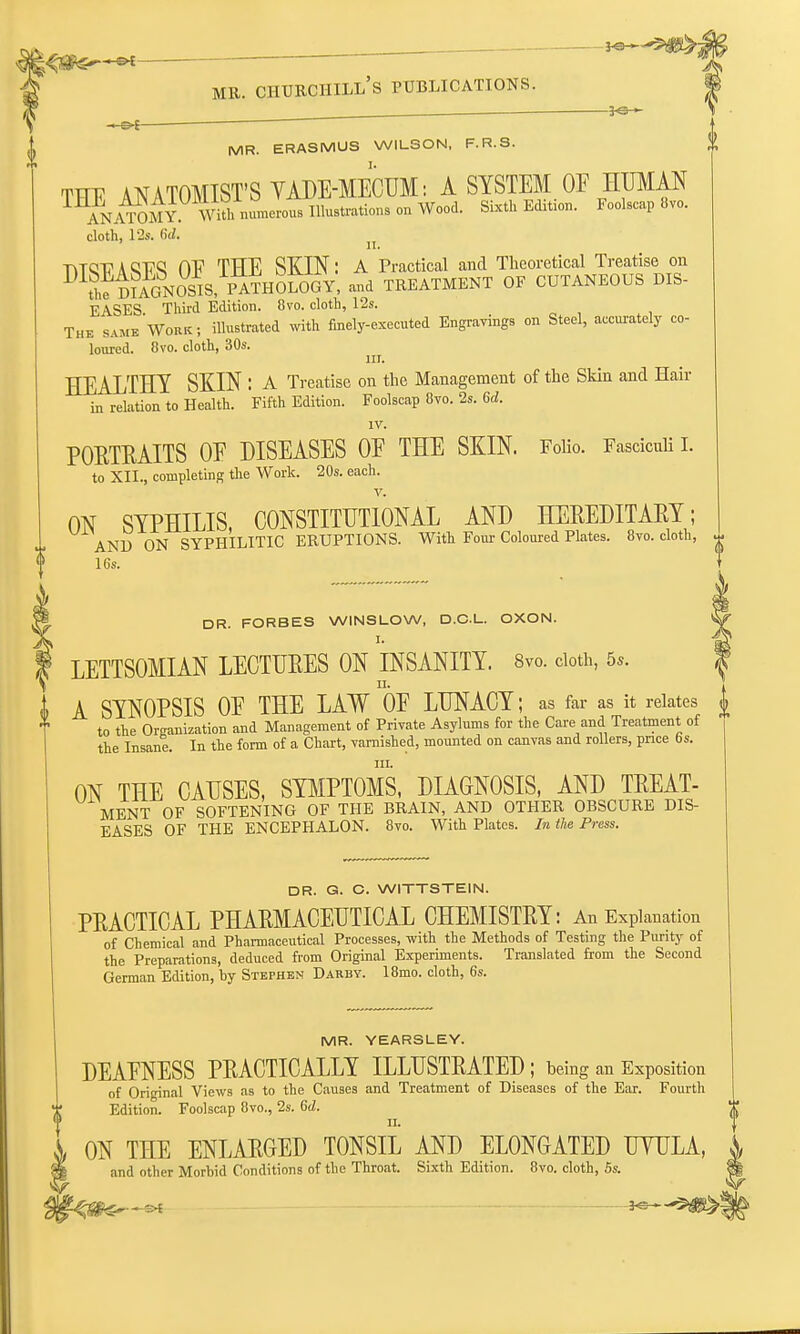 K»~-5$S> mr. ciiurciiill's publications. -3-S- MR. ERASMUS WILSON, F.R.S. THE ANATOMIST'S YADE-MECUM: A SYSTEM OF HUMAN ANATOMY Withnumerous Illustrations on Wood. Sixth Edition. Foolscap 8vo. cloth, 12s. Sd. TYTQT7 a CT7Q OE THE SKIN: A Practical and Theoretical Treatise on iff mAGNOSIS, PATHOLOGY, and TREATMENT OF CUTANEOUS DIS- EASES. Third Edition. 8vo. cloth, 12s. The same Work; illustrated with finely-executed Engravings on Steel, accurately co- loured. Ovo. cloth, 30s. in. HEALTHY SKIN : A Treatise on the Management of the Skin and Hair in relation to Health. Fifth Edition. Foolscap 8vo. 2s. 6d. IV. PORTRAITS 0E DISEASES 0E THE SKIN. Folio. Fasciculi I. to XII., completing the Work. 20s. each. ON SYPHILIS, CONSTITUTIONAL AND HEREDITARY; AND ON SYPHILITIC ERUPTIONS. With Four Coloured Plates. 8vo. cloth, * 16s. \ DR. FORBES WINSLOW, D.C.L. OXON. I. LETTSOMIAN LECTURES ON INSANITY. 8vo. doth, 5*. 4> A SYNOPSIS 0E THE LAW 0E LUNACY; as far as it relates £ X to the Organization and Management of Private Asylums for the Care and Treatment of the Insane. In the form of a Chart, varnished, mounted on canvas and rollers, price 6s. in. ON THE CAUSES, SYMPTOMS, DIAGNOSIS, AND TREAT- MENT OF SOFTENING OF THE BRAIN, AND OTHER OBSCURE DIS- EASES OF THE ENCEPHALON. 8vo. With Plates. In the Press. DR. G. C. WITTSTEIN. PRACTICAL PHARMACEUTICAL CHEMISTRY: An Explanation of Chemical and Pharmaceutical Processes, with the Methods of Testing the Purity of the Preparations, deduced from Original Experiments. Translated from the Second German Edition, by Stephen Darby. 18mo. cloth, 6s. MR. YEARSLEY. DEAENESS PRACTICALLY ILLUSTRATED ; being an Exposition of Original Views as to the Causes and Treatment of Diseases of the Ear. Fourth Edition. Foolscap 8vo., 2s. Sd. ON THE ENLARGED TONSIL AND ELONGATED UYULA, and other Morbid Conditions of the Throat. Sixth Edition. 8vo. cloth, 5s. »>- —s>f ]o »