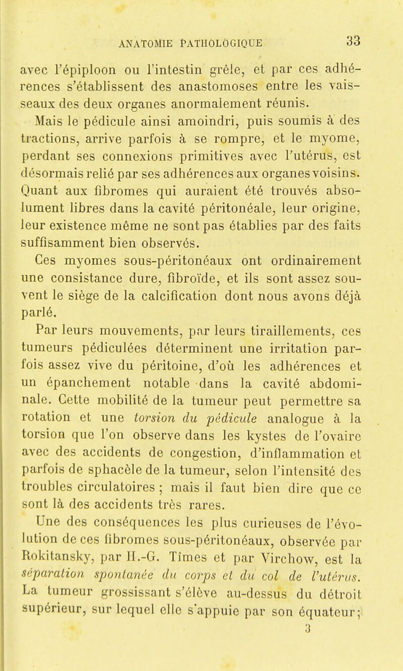 avec l'épiploon ou l'intestin grêle, et par ces adhé- rences s'établissent des anastomoses entre les vais- seaux des deux organes anormalement réunis. Mais le pédicule ainsi amoindri, puis soumis à des tractions, arrive parfois à se rompre, et le myome, perdant ses connexions primitives avec l'utérus, est désormais relié par ses adhérences aux organes voisins- Quant aux fibromes qui auraient été trouvés abso- lument libres dans la cavité péritonéale, leur origine, leur existence même ne sont pas établies par des faits suffisamment bien observés. Ces myomes sous-péritonéaux ont ordinairement une consistance dure, fibroïde, et ils sont assez sou- vent le siège de la calcification dont nous avons déjà parlé. Par leurs mouvements, par leurs tiraillements, ces tumeurs pédiculées déterminent une irritation par- fois assez vive du péritoine, d'oîi les adhérences et un épanchement notable dans la cavité abdomi- nale. Cette mobilité de la tumeur peut permettre sa rotation et une torsion du pédicule analogue à la torsion que l'on observe dans les kystes de l'ovaire avec des accidents de congestion, d'inflammation et parfois de sphacèlede la tumeur, selon l'intensité des troubles circulatoires ; mais il faut bien dire que ce sont là des accidents très rares. Une des conséquences les plus curieuses de l'évo- lution de ces fibromes sous-péritonéaux, observée par Rokitansky, par II.-G. Tîmes et par Virchow, est la séparation spontanée du corps et du col de l'utérus. La tumeur grossissant s'élève au-dessus du détroit supérieur, sur lequel elle s'appuie par son équateur; 3