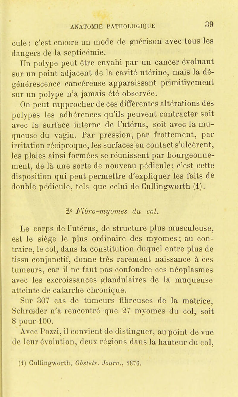 cule : c'est encore un mode de guérison avec tous les dangers de la septicémie. Un polype peut être envahi par un cancer évoluant sur un point adjacent de la cavité utérine, mais la dé- générescence cancéreuse apparaissant primitivement sur un polype n'a jamais été observée. On peut rapprocher de ces différentes altérations des polypes les adhérences qu'ils peuvent contracter soit avec la surface interne de l'utérus, soit avec la mu- queuse du vagin. Par pression, par frottement, par irritation réciproque, les surfaces'en contact s'ulcèrent, les plaies ainsi formées se réunissent par bourgeonne- ment, de là une sorte de nouveau pédicule; c'est cette disposition qui peut permettre d'expliquer les faits de double pédicule, tels que celui de Cullingworth (1). 2° Fibro-myornes du col. Le corps de l'utérus, de structure plus musculeuse, est le siège le plus ordinaire des myomes ; au con- traire, le col, dans la constitution duquel entre plus de tissu conjonctif, donne très rarement naissance à ces tumeurs, car il ne faut pas confondre ces néoplasmes avec les excroissances glandulaires de la muqueuse atteinte de catarrhe chronique. Sur 307 cas de tumeurs fibreuses de la matrice, Schrœder n'a rencontré que 27 myomes du col, soit 8 pour 100, Avec Pozzi, il convient de distinguer, au point de vue de leur évolution, deux régions dans la hauteur du col, (1) CuUing-worlh, Obslelr. Journ., 1816.