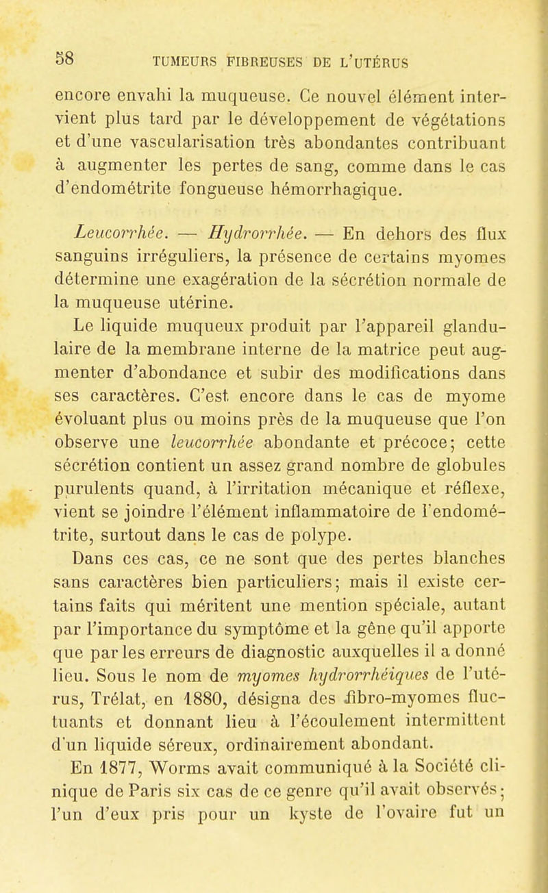 encore envahi la muqueuse. Ce nouvel élément inter- vient plus tard par le développement de végétations et d'une vascularisation très abondantes contribuant à augmenter les pertes de sang, comme dans le cas d'endométrite fongueuse hémorrhagique. Leucorrhée. — Hydrorrhêe. — En dehors des flux sanguins irréguliers, la présence de certains myomes détermine une exagération de la sécrétion normale de la muqueuse utérine. Le liquide muqueux produit par l'appareil glandu- laire de la membrane interne de la matrice peut aug- menter d'abondance et subir des modifications dans ses caractères. C'est encore dans le cas de myome évoluant plus ou moins près de la muqueuse que l'on observe une leucorrhée abondante et précoce; cette sécrétion contient un assez grand nombre de globules purulents quand, à l'irritation mécanique et réflexe, vient se joindre l'élément inflammatoire de l'endomé- trite, surtout dans le cas de polype. Dans ces cas, ce ne sont que des pertes blanches sans caractères bien particuhers; mais il existe cer- tains faits qui méritent une mention spéciale, autant par l'importance du symptôme et la gêne qu'il apporte que par les erreurs de diagnostic auxquelles il a donné lieu. Sous le nom de myomes hydrorrhéiques de l'uté- rus, Trélat, en 1880, désigna des iîbro-myomes fluc- tuants et donnant lieu à l'écoulement intermittent d'un liquide séreux, ordinairement abondant. En 1877, Worms avait communiqué à la Société cli- nique de Paris six cas de ce genre qu'il avait observés; l'un d'eux pris pour un kyste de l'ovaire fut un