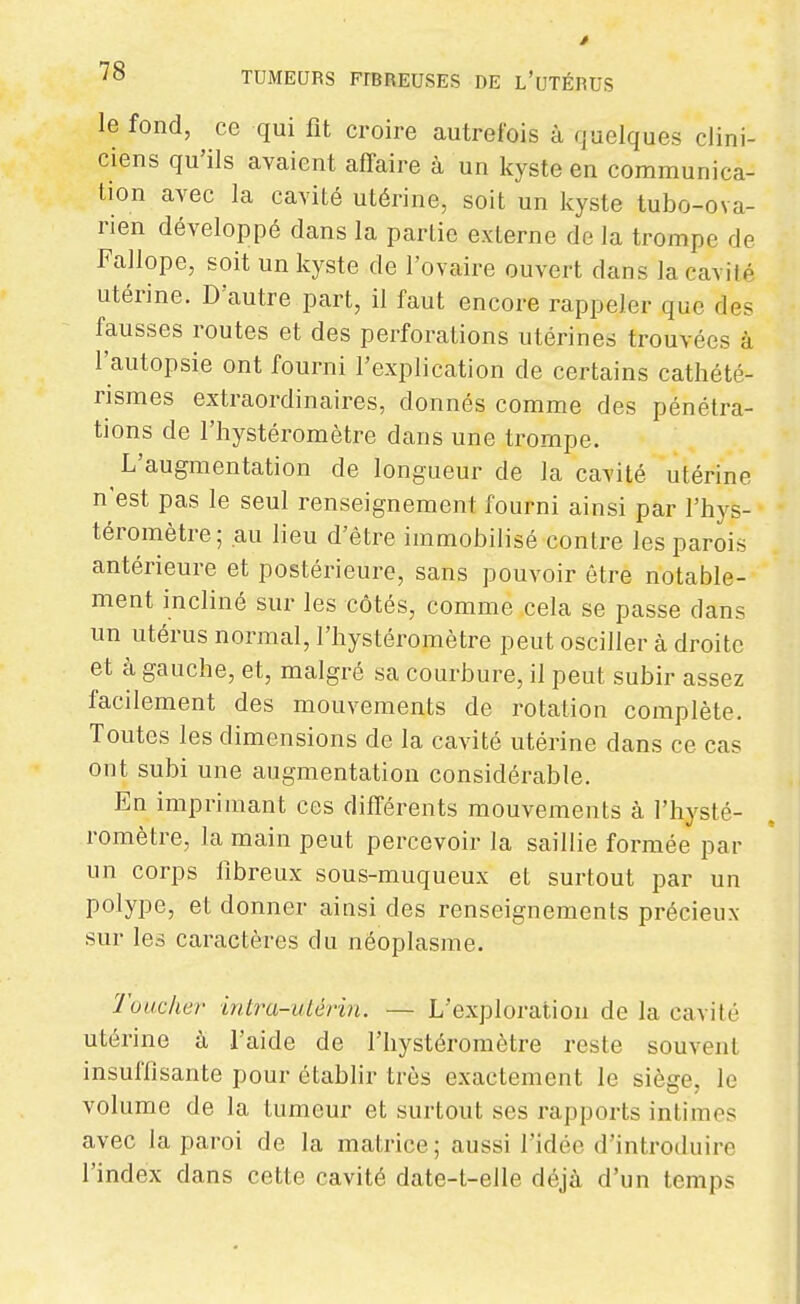 le fond, ce qui fit croire autrefois à quelques clini- ciens qu'ils avaient affaire à un kyste en communica- tion avec la cavité utérine, soit un kyste tubo-ova- rien développé dans la partie externe de la trompe de Fallope, soit un kyste de l'ovaire ouvert dans la cavité utérine. D'autre part, il faut encore rappeler que des fausses routes et des perforations utérines trouvées à l'autopsie ont fourni l'explication de certains cathété- rismes extraordinaires, donnés comme des pénétra- tions de l'hystéromètre dans une trompe. L'augmentation de longueur de la cavité utérine n'est pas le seul renseignement fourni ainsi par l'hys- téromètre; au lieu d'être immobilisé contre les parois antérieure et postérieure, sans pouvoir être notable- ment incliné sur les côtés, comme cela se passe dans un utérus normal, l'hystéromètre peut osciller à droite et à gauche, et, malgré sa courbure, il peut subir assez facilement des mouvements de rotation complète. Toutes les dimensions de la cavité utérine dans ce cas ont subi une augmentation considérable. En imprimant ces différents mouvements à l'hysté- romètre, la main peut percevoir la saillie formée par un corps fibreux sous-muqueux et surtout par un polype, et donner ainsi des renseignements précieux sur les caractères du néoplasme. Touche?' intra-utérin. — L'exploration de la cavité utérine à l'aide de l'hystéromètre reste souvent insuffisante pour établir très exactement le siège, le volume de la tumeur et surtout ses rapports intimes avec la paroi de la matrice; aussi l'idée d'introduire l'index dans cette cavité date-t-elle déjà d'un temps