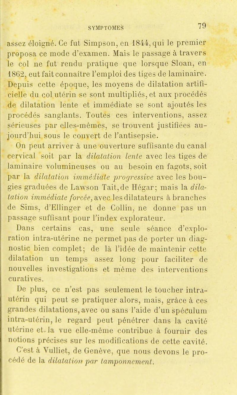 assez éloigné. Ce fut Simpson, en 1844, qui le premier proposa ce mode d'examen. Mais le passage à travers le col ne fut rendu pratique que lorsque Sloan, en 1862, eut fait connaître l'emploi des tiges de laminaire. Depuis cette époque, les moyens de dilatation artifi- cielle du col utérin se sont multipliés, et aux procédés de dilatation lente et immédiate se sont ajoutés les procédés sanglants. Toutes ces interventions, assez sérieuses par elles-mêmes, se trouvent justifiées au- jourd'hui sous le couvert de l'antisepsie. On peut arriver à une ouverture suffisante du canal cervical soit par la dilatation lente avec les tiges de laminaire volumineuses ou au besoin en fagots, soit par la dilatation immédiate progressive avec les bou- gies graduées de Lawson Tait, de Hégar; mais la dila- tation immédiate forcée, avec les dilatateurs à branches de Sims, d'Ellinger et de Collin, ne donne pas un passage suffisant pour l'index explorateur. Dans certains cas, une seule séance d'explo- ration intra-utérine ne permet pas de porter un diag- nostic bien complet; de là l'idée de maintenir cette dilatation un temps assez long pour faciliter de nouvelles investigations et même des interventions curatives. De plus, ce n'est pas seulement le toucher intra- utérin qui peut se pratiquer alors, mais, grâce à ces grandes dilatations, avec ou sans l'aide d'un spéculum intra-utérin, le regard peut pénétrer dans la cavité utérine et. la vue elle-même contribue à fournir des notions précises sur les modifications de cette cavité. C'est à Vulliet, de Genève, que nous devons le pro- cédé de la dilatation par tamponnement.