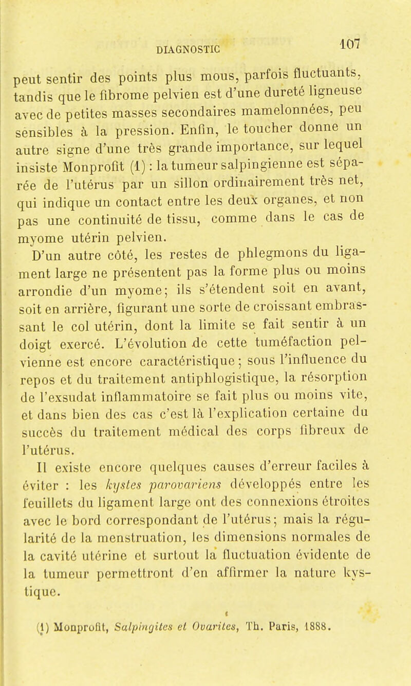 peut sentir des points plus mous, parfois fluctuants, tandis que le fibrome pelvien est d'une dureté ligneuse avec de petites masses secondaires mamelonnées, peu sensibles à la pression. Enfm, le toucher donne un autre signe d'une très grande importance, sur lequel insiste Monprofit (1) : la tumeur salpingienne est sépa- rée de l'utérus par un sillon ordinairement très net, qui indique un contact entre les deux organes, et non pas une continuité de tissu, comme dans le cas de myome utérin pelvien. D'un autre côté, les restes de phlegmons du liga- ment large ne présentent pas la forme plus ou moins arrondie d'un myome; ils s'étendent soit en avant, soit en arrière, figurant une sorte de croissant embras- sant le col utérin, dont la limite se fait sentir à un doigt exercé. L'évolution de cette tuméfaction pel- vienne est encore caractéristique ; sous l'influence du repos et du traitement antiphlogistique, la résorption de l'exsudat inflammatoire se fait plus ou moins vite, et dans bien des cas c'est là l'explication certaine du succès du traitement médical des corps fibreux de l'utérus. Il existe encore quelques causes d'erreur faciles à éviter : les kystes parovaricns développés entre les feuillets du ligament large ont des connexions étroites avec le bord correspondant de l'utérus; mais la régu- larité de la menstruation, les dimensions normales de la cavité utérine et surtout la fluctuation évidente de la tumeur permettront d'en affirmer la nature kys- tique. < (1) Monprofit, Salpinfjites et Ovarilcs, Th. Paris, 1888.