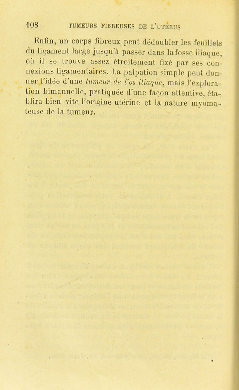 Enfin, un corps fibreux peut dédoubler les feuillets du ligament large jusqu'à passer dans la fosse iliaque, où il se trouve assez étroitement fixé par ses con- nexions ligamentaires. La palpation simple peut don- ner l'idée d'une tumeur de Vos iliaque, mais l'explora- tion bimanuelle, pratiquée d'une façon attentive, éta- blira bien vite l'origine utérine et la nature myomg,- teuse de la tumeur.