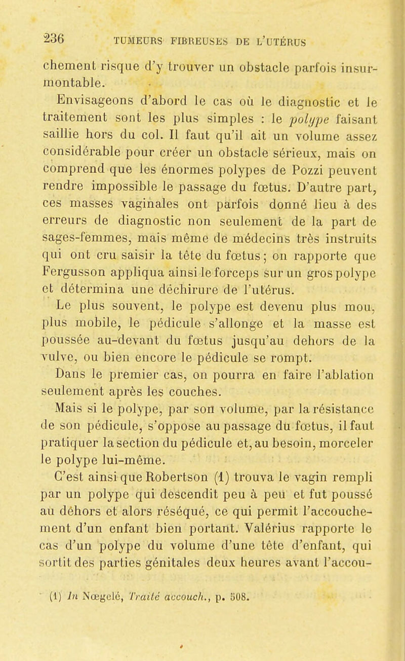 chement risque d'y trouver un obstacle parfois insur- montable. Envisageons d'abord le cas où le diagnostic et le traitement sont les plus simples : le polype faisant saillie hors du col. Il faut qu'il ait un volume assez considérable pour créer un obstacle sérieux, mais on comprend que les énormes polypes de Pozzi peuvent rendre impossible le passage du fœtus. D'autre part, ces masses vaginales ont parfois donné lieu à des erreurs de diagnostic non seulement de la part de sages-femmes, mais même de médecins très instruits qui ont cru saisir la tête du fœtus ; on rapporte que Fergusson appliqua ainsi le forceps sur un gros polype et détermina une déchirure de l'utérus. Le plus souvent, le polype est devenu plus mou, plus mobile, le pédicule s'allonge et la masse est poussée au-devant du fœtus jusqu'au dehors de la vulve, ou bien encore le pédicule se rompt. Dans le premier cas, on pourra en faire l'ablation seulement après les couches. Mais si le polype, par son volume, par la résistance de son pédicule, s'oppose au passage du fœtus, il faut pratiquer la section du pédicule et, au besoin, morceler le polype lui-même. C'est ainsi que Robertson (1) trouva le vagin rempli par un polype qui descendit peu à peu et fut poussé au dehors et alors réséqué, ce qui permit l'accouche- ment d'un enfant bien portant. Valérius rapporte le cas d'un polype du volume d'une tête d'enfant, qui sortit des parties génitales deux heures avant l'accou- (1) In Nœgclé, Traité accouch., p. 508.