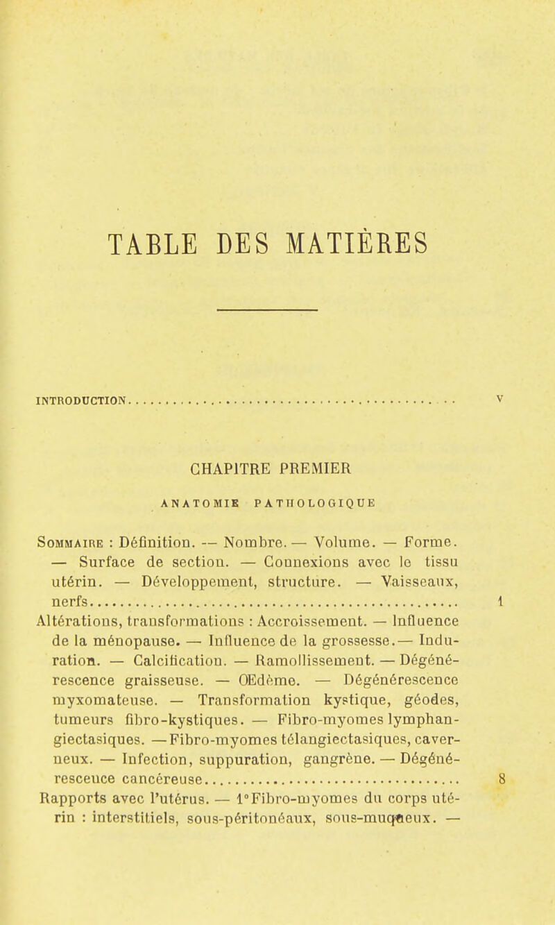 TABLE DES MATIÈRES INTRODUCTION CHAPITRE PREMIER ANATOMIK PATHOLOGIQUE Sommaire : Définition. — Nombre. — Volume. — Forme. — Surface de section. — Connexions avec le tissu utérin. — Développement, structure. — Vaisseaux, nerfs Altérations, transformations : Accroissement. — Influence de la ménopause. — Influence de la grossesse.— Indu- ration. — Calcification. — Ramollissement. — Dégéné- rescence graisseuse. — OEdème. — Dégénérescence myxomateuse. — Transformation kystique, géodes, tumeurs fibro-kystiques. — Fibro-myomes lymphan- giectasiques. —Fibro-myomes télangiectasiques, caver- neux. — Infection, suppuration, gangrène. — Dégéné- rescence cancéreuse Rapports avec l'utérus. — 1°Fibro-myomes du corps uté- rin : interstitiels, sous-péritonéaux, sous-muqceux. —