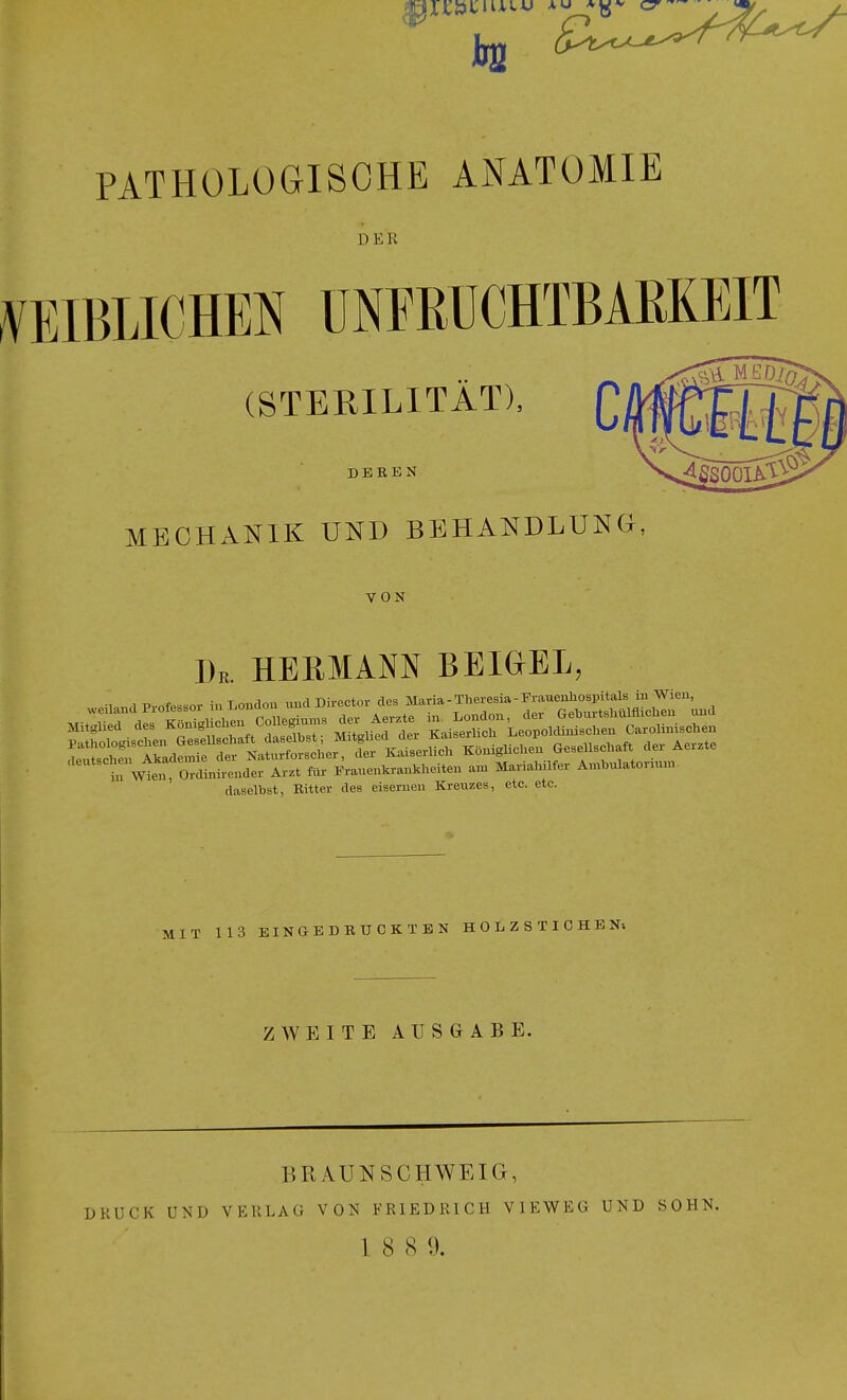 kl PATHOLOGISCHE ANATOMIE DER .VEIBLICHEN üNEßüCHTBAßKEIT (STERILITÄT), DEREN >^ßS00lA.5^ MECHANIK UND BEHANDLUNG. VON Dr. HERMANN BEIGEL, ■1 1 Pvnfr^sor in London imd Director des Maria-Theresia-Frauenhospitals in Wien, hf wtn o'linLndev Arzt fiü- Eranenkrankheiten am Mariahüfer Ambulatoru.n daselbst, Ritter des eisernen Kreuzes, etc. etc. MIT 113 EINaEDRUCKTEN H 0 L Z S T I C H B ZAVEITE AUSGABE. BRAUNSCHWEIG, DRUCK UND VKRLAG VON FRIEDRICH VIEWEG UND SOHN.