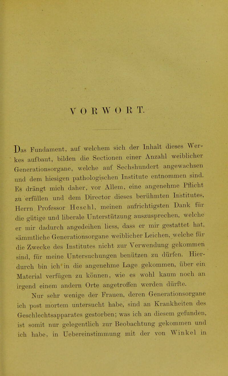 Das Fundament, auf welcliem sich der Inhalt dieses Wer- kes aufbaut, bilden die Sectionen einer Anzahl weiblicher Generationsorgane, welche auf Sechshundert angewachsen und dem hiesigen pathologischen Institute entnommen sind. Es drängt mich daher, vor Allem, eine angenehme Pflicht zu erfüllen und dem Director dieses berühmten Institutes, Herrn Professor Heschl, meinen aufrichtigsten Dank für die gütige und liberale Unterstützung auszusprechen, welche er mir dadurch angedeihen liess, dass er mir gestattet hat, sämmtliche Generationsorgane weibhcher Leichen, welche für die Zwecke des Institutes nicht zur Verwendung gekommen sind, für meine Untersuchungen benützen zu dürfen. Hier- durch bin ich in die angenehme Lage gekommen, über ein Material verfügen zu können, wie es wohl kaum noch an irgend einem andern Orte angetroffen werden dürfte. Nur sehr wenige der Frauen, deren Generationsorgane ich post mortem untersucht habe, sind an Krankheiten des Geschlechtsapparates gestorben; was ich an diesem gefunden, ist somit nur gelegenthch zur Beobachtung gekommen und ich habe, in Uebereinstimmung mit der von Winkel in