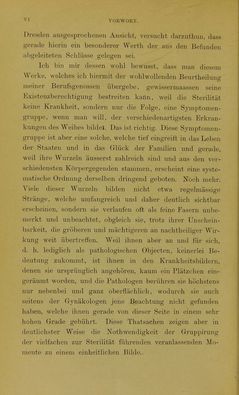 Dresden ausgesprochenen Ansicht, versucht darzuthun, dass gerade hierin ein besonderer Werth der aus den Befunden abgeleiteten Schlüsse gelegen sei. Ich bin mir dessen wohl bewusst, dass man diesem Werke, welches ich hiermit der wohlwollenden Beurtheilung meiner Berufsgenossen übergebe, gewissermaassen seine Existenzberechtigung bestreiten kann, weil die Sterilität keine Krankheit, sondern nur die Folge, eine Symptomen- gruppe, wenn man will, der verschiedenartigsten Erkran- kungen des Weibes bildet. Das ist richtig. Diese Symptomen- gruppe ist aber eine solche, welche tief eingreift in das Leben der Staaten und in das Grlück der Familien und gerade, weil ihre Wurzeln äusserst zahlreich sind und aus den ver- schiedensten Körpergegenden stammen, erscheint eine syste- matische Ordnung derselben dringend geboten. Noch mehr. Viele dieser Wurzeln bilden nicht etwa regelmässige St ränge, welche umfangreich und daher deutlich sichtbar erscheinen, sondern sie verlaufen oft als feine Fasern unbe- merkt und unbeachtet, obgleich sie, trotz ihrer Unschein- barkeit, die gröberen und mächtigeren an nachtheiliger Wir- kung weit übertreffen. Weil ihnen aber an und für sich, d. h. lediglich als pathologischen Objecten, keinerlei Be- deutung zukommt, ist ihnen in den Krankheitsbildern, denen sie ursprünglich angehören, kaum ein Plätzchen ein- geräumt worden, und die Pathologen berühren sie höchstens nur nebenbei und ganz oberflächlich, wodurch sie auch seitens der Grynäkologen jene Beachtung nicht gefunden haben, welche ihnen gerade von dieser Seite in einem sehr hohen Grade gebührt. Diese Thatsachen zeigen aber in deutlichster Weise die Nothwendigkeit der Gruppirung der vielfachen zur Sterilität führenden veranlassenden Mo- mente zu einem einheitlichen Bilde..