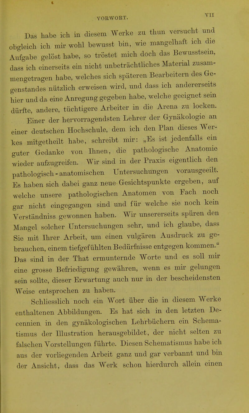 VIT VOßWOET. Das habe ich in diesem Werke zu thun versucht und obo-leich ich mir wohl bewusst bin, wie mangelhaft ich die Arfo-abe gelöst habe, so tröstet mich doch das Bewusstsem, dass'ich einerseits ein nicht unbeträchtliches Material zusam- mengetragen habe, welches sich späteren Bearbeitern des Ge- genstandes nützlich erweisen wird, und dass ich andererseits hier und da eine Anregung gegeben habe, welche geeignet sein dürfte, andere, tüchtigere Arbeiter in die Arena zu locken. Einer der hervorragendsten Lehrer der Gynäkologie an einer deutschen Hochschule, dem ich den Plan dieses Wer- kes mitgetheilt habe, schreibt mir: „Es ist jedenfalls ein guter Gedanke von Ihnen, die pathologische Anatomie wieder aufeugreifen. Wir sind in der Praxis eigentlich den pathologisch - anatomischen Untersuchungen vorausgeeüt. Es haben sich dabei ganz neue Gesichtspunkte ergeben, auf welche unsere pathologischen Anatomen von Fach noch gar nicht eingegangen sind und für welche sie noch kein Yerständniss gewonnen haben. Wir unsererseits spüren den Mangel solcher Untersuchungen sehr, und ich glaube, dass Sie mit Ihrer Arbeit, um einen vulgären Ausdruck zu ge- brauchen, einem tiefgefühlten Bedürfnisse entgegen kommen. Das sind in der That ermunternde Worte und es soll mir eine grosse Befriedigung gewähren, wenn es mir gelungen sein sollte, dieser Erwartung auch nur in der bescheidensten Weise entsprochen zu haben. Schliesslich noch ein Wort über die in diesem Werke enthaltenen Abbildungen. Es hat sich in den letzten De- cennien in den gynäkologischen Lehrbüchern ein Schema- tismus der Illustration herausgebildet, der nicht selten zu falschen Vorstellungen führte. Diesen Schematismus habe ich aus der vorhegenden Arbeit ganz und gar verbannt und bin der Ansicht, dass das Werk schon hierdurch allein einen