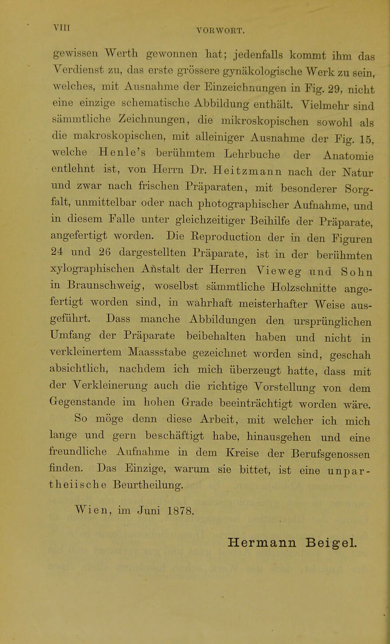 gewissen Werth gewonnen hat; jedenfalls kommt ihm das Verdienst zu, das erste grössere gynäkologische Werk zu sein, welches, mit Ausnahme der Einzeichnungen in Fig. 29, nicht eine einzige schematische Abbildung enthält. Vielmehr sind sämmtliche Zeichnungen, die mikroskopischen sowohl als die makroskopischen, mit alleiniger Ausnahme der Fig. 15, welche He nie's berühmtem Lehrbuche der Anatomie entlehnt ist, von Herrn Dr. Heitzmann nach der Natur und zwar nach frischen Präparaten, mit besonderer Sorg- falt, unmittelbar oder nach photographischer Aufnahme, und in diesem Falle unter gleichzeitiger Beihilfe der Präparate, angefertigt worden. Die Reproduction der in den Figuren 24 und 26 dargestellten Präparate, ist in der berühmten xylographischen Anstalt der Herren Vieweg und Sohn in Braunschweig, woselbst sämmtliche Holzschnitte ange- fertigt worden sind, in wahrhaft meisterhafter Weise aus- geführt. Dass manche Abbildungen den ursprünglichen Umfang der Präparate beibehalten haben und nicht in verkleinertem Maassstabe gezeichnet worden sind, geschah absichtlich, nachdem ich mich überzeugt hatte, dass mit der Verkleinerung auch die richtige Vorstellung von dem G-egenstande im hohen Grrade beeinträchtigt worden wäre. So möge denn diese Arbeit, mit welcher ich mich lange und gern beschäftigt habe, hinausgehen und eine freundhche Aufnahme in dem Kreise der Berufsgenossen finden. Das Einzige, warum sie bittet, ist eine unpar- theiische Beurtheilung. Wien, im Juni 1878. Hermann Beigel.
